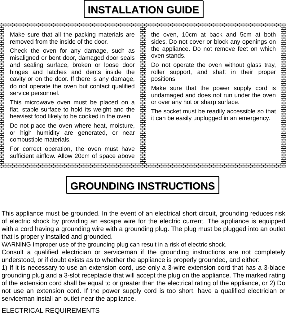                  This appliance must be grounded. In the event of an electrical short circuit, grounding reduces risk of electric shock by providing an escape wire for the electric current. The appliance is equipped with a cord having a grounding wire with a grounding plug. The plug must be plugged into an outlet that is properly installed and grounded. WARNING Improper use of the grounding plug can result in a risk of electric shock. Consult a qualified electrician or serviceman if the grounding instructions are not completely understood, or if doubt exists as to whether the appliance is properly grounded, and either: 1) If it is necessary to use an extension cord, use only a 3-wire extension cord that has a 3-blade grounding plug and a 3-slot receptacle that will accept the plug on the appliance. The marked rating of the extension cord shall be equal to or greater than the electrical rating of the appliance, or 2) Do not use an extension cord. If the power supply cord is too short, have a qualified electrician or serviceman install an outlet near the appliance. ELECTRICAL REQUIREMENTS IINNSSTTAALLLLAATTIIOONN  GGUUIIDDEE  GGRROOUUNNDDIINNGG  IINNSSTTRRUUCCTTIIOONNSS  Make sure that all the packing materials are removed from the inside of the door. Check the oven for any damage, such as misaligned or bent door, damaged door seals and sealing surface, broken or loose door hinges and latches and dents inside the cavity or on the door. If there is any damage, do not operate the oven but contact qualified service personnel. This microwave oven must be placed on a flat, stable surface to hold its weight and the heaviest food likely to be cooked in the oven. Do not place the oven where heat, moisture, or high humidity are generated, or near combustible materials. For correct operation, the oven must have sufficient airflow. Allow 20cm of space above the oven, 10cm at back and 5cm at both sides. Do not cover or block any openings on the appliance. Do not remove feet on which oven stands. Do not operate the oven without glass tray, roller support, and shaft in their proper positions.  Make sure that the power supply cord is undamaged and does not run under the oven or over any hot or sharp surface. The socket must be readily accessible so that it can be easily unplugged in an emergency. 