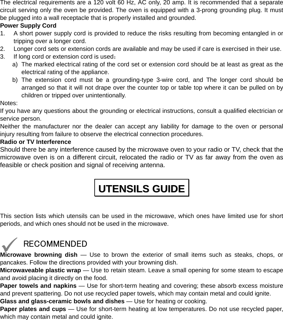  The electrical requirements are a 120 volt 60 Hz, AC only, 20 amp. It is recommended that a separate circuit serving only the oven be provided. The oven is equipped with a 3-prong grounding plug. It must be plugged into a wall receptacle that is properly installed and grounded.   Power Supply Cord 1.  A short power supply cord is provided to reduce the risks resulting from becoming entangled in or tripping over a longer cord. 2.  Longer cord sets or extension cords are available and may be used if care is exercised in their use. 3.  If long cord or extension cord is used： a)  The marked electrical rating of the cord set or extension cord should be at least as great as the electrical rating of the appliance. b) The extension cord must be a grounding-type 3-wire cord, and The longer cord should be arranged so that it will not drape over the counter top or table top where it can be pulled on by children or tripped over unintentionally. Notes:  If you have any questions about the grounding or electrical instructions, consult a qualified electrician or service person. Neither the manufacturer nor the dealer can accept any liability for damage to the oven or personal injury resulting from failure to observe the electrical connection procedures. Radio or TV Interference Should there be any interference caused by the microwave oven to your radio or TV, check that the microwave oven is on a different circuit, relocated the radio or TV as far away from the oven as feasible or check position and signal of receiving antenna.  This section lists which utensils can be used in the microwave, which ones have limited use for short periods, and which ones should not be used in the microwave.  9 RECOMMENDED Microwave browning dish — Use to brown the exterior of small items such as steaks, chops, or pancakes. Follow the directions provided with your browning dish. Microwaveable plastic wrap — Use to retain steam. Leave a small opening for some steam to escape and avoid placing it directly on the food. Paper towels and napkins — Use for short-term heating and covering; these absorb excess moisture and prevent spattering. Do not use recycled paper towels, which may contain metal and could ignite. Glass and glass-ceramic bowls and dishes — Use for heating or cooking. Paper plates and cups — Use for short-term heating at low temperatures. Do not use recycled paper, which may contain metal and could ignite. UUTTEENNSSIILLSS  GGUUIIDDEE  