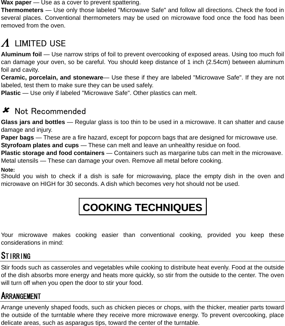  Wax paper — Use as a cover to prevent spattering. Thermometers — Use only those labeled &quot;Microwave Safe&quot; and follow all directions. Check the food in several places. Conventional thermometers may be used on microwave food once the food has been removed from the oven.  Λ LIMITED USE Aluminum foil — Use narrow strips of foil to prevent overcooking of exposed areas. Using too much foil can damage your oven, so be careful. You should keep distance of 1 inch (2.54cm) between aluminum foil and cavity. Ceramic, porcelain, and stoneware— Use these if they are labeled &quot;Microwave Safe&quot;. If they are not labeled, test them to make sure they can be used safely.   Plastic — Use only if labeled &quot;Microwave Safe&quot;. Other plastics can melt.  8 Not Recommended Glass jars and bottles — Regular glass is too thin to be used in a microwave. It can shatter and cause damage and injury. Paper bags — These are a fire hazard, except for popcorn bags that are designed for microwave use. Styrofoam plates and cups — These can melt and leave an unhealthy residue on food. Plastic storage and food containers — Containers such as margarine tubs can melt in the microwave. Metal utensils — These can damage your oven. Remove all metal before cooking. Note:  Should you wish to check if a dish is safe for microwaving, place the empty dish in the oven and microwave on HIGH for 30 seconds. A dish which becomes very hot should not be used.  Your microwave makes cooking easier than conventional cooking, provided you keep these considerations in mind: STIRRING  Stir foods such as casseroles and vegetables while cooking to distribute heat evenly. Food at the outside of the dish absorbs more energy and heats more quickly, so stir from the outside to the center. The oven will turn off when you open the door to stir your food. ARRANGEMENT  Arrange unevenly shaped foods, such as chicken pieces or chops, with the thicker, meatier parts toward the outside of the turntable where they receive more microwave energy. To prevent overcooking, place delicate areas, such as asparagus tips, toward the center of the turntable. CCOOOOKKIINNGG  TTEECCHHNNIIQQUUEESS  