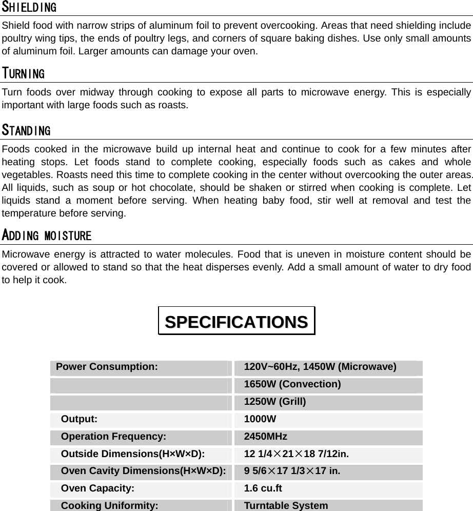  SHIELDING  Shield food with narrow strips of aluminum foil to prevent overcooking. Areas that need shielding include poultry wing tips, the ends of poultry legs, and corners of square baking dishes. Use only small amounts of aluminum foil. Larger amounts can damage your oven. TURNING  Turn foods over midway through cooking to expose all parts to microwave energy. This is especially important with large foods such as roasts. STANDING  Foods cooked in the microwave build up internal heat and continue to cook for a few minutes after heating stops. Let foods stand to complete cooking, especially foods such as cakes and whole vegetables. Roasts need this time to complete cooking in the center without overcooking the outer areas. All liquids, such as soup or hot chocolate, should be shaken or stirred when cooking is complete. Let liquids stand a moment before serving. When heating baby food, stir well at removal and test the temperature before serving. ADDING MOISTURE Microwave energy is attracted to water molecules. Food that is uneven in moisture content should be covered or allowed to stand so that the heat disperses evenly. Add a small amount of water to dry food to help it cook.  Power Consumption:   120V~60Hz, 1450W (Microwave)  1650W (Convection)   1250W (Grill)  Output:   1000W  Operation Frequency:   2450MHz  Outside Dimensions(H×W×D):   12 1/4×21×18 7/12in.  Oven Cavity Dimensions(H×W×D):  9 5/6×17 1/3×17 in.  Oven Capacity:    1.6 cu.ft  Cooking Uniformity:    Turntable System  SSPPEECCIIFFIICCAATTIIOONNSS  