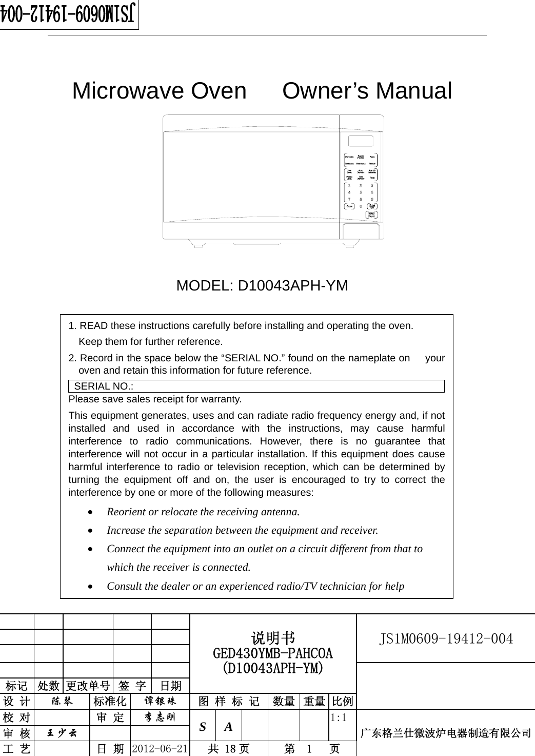                                                  说明书 GED430YMB-PAHCOA (D10043APH-YM) JS1M0609-19412-004                           标记  处数 更改单号  签 字  日期 设 计  陈琴 标准化  谭银珠 图 样 标 记 数量 重量 比例校 对  审 定  李志刚 S A      1:1广东格兰仕微波炉电器制造有限公司审 核  王少云    工 艺  日 期  2012-06-21  共 18 页  第  1   页    Microwave Oven   Owner’s Manual          MODEL: D10043APH-YM  1. READ these instructions carefully before installing and operating the oven.             Keep them for further reference. 2. Record in the space below the “SERIAL NO.” found on the nameplate on      your oven and retain this information for future reference. SERIAL NO.: Please save sales receipt for warranty. This equipment generates, uses and can radiate radio frequency energy and, if not installed and used in accordance with the instructions, may cause harmful interference to radio communications. However, there is no guarantee that interference will not occur in a particular installation. If this equipment does cause harmful interference to radio or television reception, which can be determined by turning the equipment off and on, the user is encouraged to try to correct the interference by one or more of the following measures: • Reorient or relocate the receiving antenna. • Increase the separation between the equipment and receiver. • Connect the equipment into an outlet on a circuit different from that to which the receiver is connected. • Consult the dealer or an experienced radio/TV technician for help 
