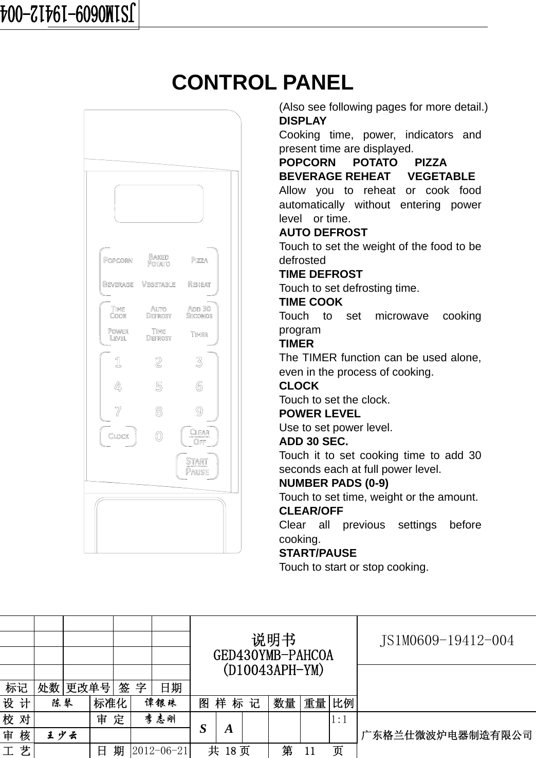                                                  说明书 GED430YMB-PAHCOA (D10043APH-YM) JS1M0609-19412-004                           标记  处数 更改单号  签 字  日期 设 计  陈琴 标准化  谭银珠 图 样 标 记 数量 重量 比例校 对  审 定  李志刚 S A      1:1广东格兰仕微波炉电器制造有限公司审 核  王少云    工 艺  日 期  2012-06-21  共 18 页  第  11   页     CONTROL PANEL                           (Also see following pages for more detail.) DISPLAY Cooking time, power, indicators and present time are displayed. POPCORN   POTATO   PIZZA   BEVERAGE REHEAT   VEGETABLE Allow you to reheat or cook food automatically without entering power level or time. AUTO DEFROST Touch to set the weight of the food to be defrosted  TIME DEFROST Touch to set defrosting time. TIME COOK Touch to set microwave cooking program TIMER  The TIMER function can be used alone, even in the process of cooking. CLOCK Touch to set the clock. POWER LEVEL Use to set power level. ADD 30 SEC. Touch it to set cooking time to add 30 seconds each at full power level. NUMBER PADS (0-9) Touch to set time, weight or the amount. CLEAR/OFF Clear all previous settings before cooking.  START/PAUSE  Touch to start or stop cooking.  