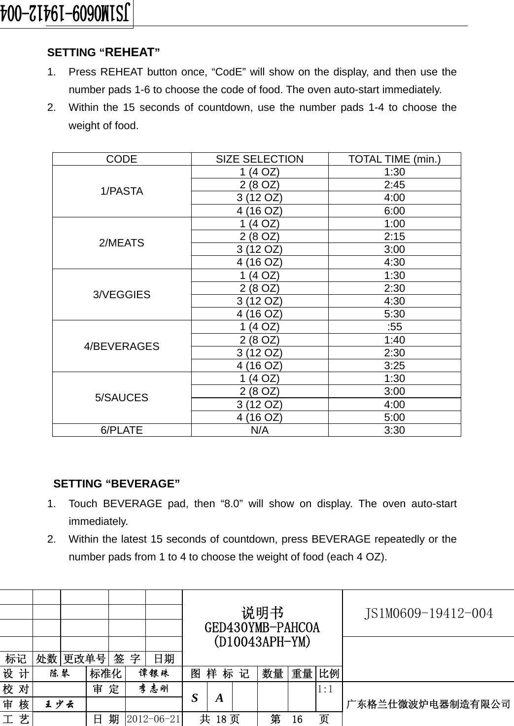                                                  说明书 GED430YMB-PAHCOA (D10043APH-YM) JS1M0609-19412-004                           标记  处数 更改单号  签 字  日期 设 计  陈琴 标准化  谭银珠 图 样 标 记 数量 重量 比例校 对  审 定  李志刚 S A      1:1广东格兰仕微波炉电器制造有限公司审 核  王少云    工 艺  日 期  2012-06-21  共 18 页  第  16   页   SETTING “REHEAT” 1.  Press REHEAT button once, “CodE” will show on the display, and then use the number pads 1-6 to choose the code of food. The oven auto-start immediately. 2.  Within the 15 seconds of countdown, use the number pads 1-4 to choose the weight of food.  CODE SIZE SELECTION TOTAL TIME (min.) 1/PASTA 1 (4 OZ)  1:30 2 (8 OZ)  2:45 3 (12 OZ)  4:00 4 (16 OZ)  6:00 2/MEATS 1 (4 OZ)  1:00 2 (8 OZ)  2:15 3 (12 OZ)  3:00 4 (16 OZ)  4:30 3/VEGGIES 1 (4 OZ)  1:30 2 (8 OZ)  2:30 3 (12 OZ)  4:30 4 (16 OZ)  5:30 4/BEVERAGES 1 (4 OZ)  :55 2 (8 OZ)  1:40 3 (12 OZ)  2:30 4 (16 OZ)  3:25 5/SAUCES 1 (4 OZ)  1:30 2 (8 OZ)  3:00 3 (12 OZ)  4:00 4 (16 OZ)  5:00 6/PLATE N/A  3:30   SETTING “BEVERAGE” 1.  Touch BEVERAGE pad, then “8.0” will show on display. The oven auto-start immediately. 2.  Within the latest 15 seconds of countdown, press BEVERAGE repeatedly or the number pads from 1 to 4 to choose the weight of food (each 4 OZ). 