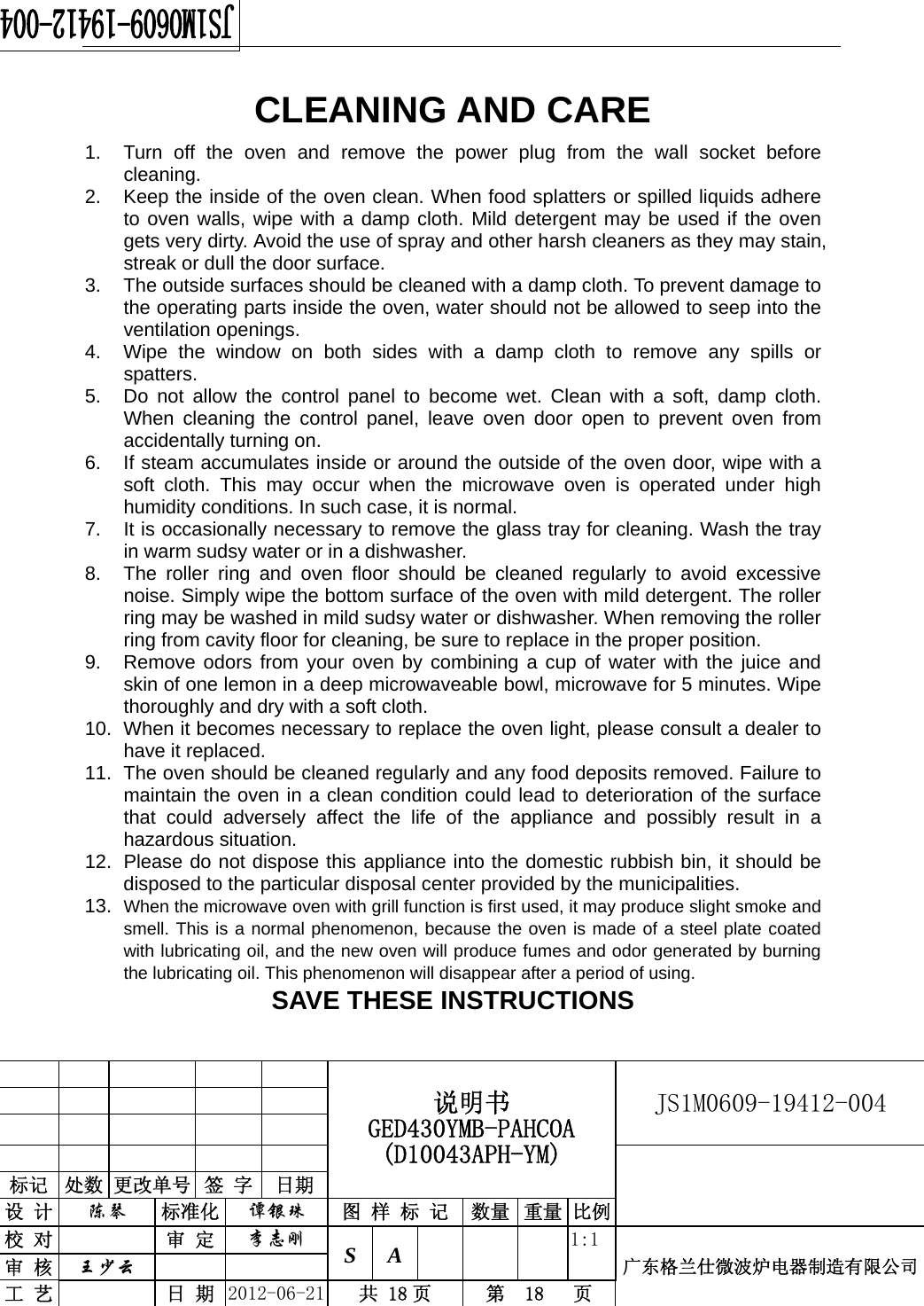                                                  说明书 GED430YMB-PAHCOA (D10043APH-YM) JS1M0609-19412-004                           标记  处数 更改单号  签 字  日期 设 计  陈琴 标准化  谭银珠 图 样 标 记 数量 重量 比例校 对  审 定  李志刚 S A      1:1广东格兰仕微波炉电器制造有限公司审 核  王少云    工 艺  日 期  2012-06-21  共 18 页  第  18   页   CLEANING AND CARE 1.  Turn off the oven and remove the power plug from the wall socket before cleaning. 2.  Keep the inside of the oven clean. When food splatters or spilled liquids adhere to oven walls, wipe with a damp cloth. Mild detergent may be used if the oven gets very dirty. Avoid the use of spray and other harsh cleaners as they may stain, streak or dull the door surface. 3.  The outside surfaces should be cleaned with a damp cloth. To prevent damage to the operating parts inside the oven, water should not be allowed to seep into the ventilation openings. 4.  Wipe the window on both sides with a damp cloth to remove any spills or spatters. 5.  Do not allow the control panel to become wet. Clean with a soft, damp cloth. When cleaning the control panel, leave oven door open to prevent oven from accidentally turning on. 6.  If steam accumulates inside or around the outside of the oven door, wipe with a soft cloth. This may occur when the microwave oven is operated under high humidity conditions. In such case, it is normal. 7.  It is occasionally necessary to remove the glass tray for cleaning. Wash the tray in warm sudsy water or in a dishwasher. 8.  The roller ring and oven floor should be cleaned regularly to avoid excessive noise. Simply wipe the bottom surface of the oven with mild detergent. The roller ring may be washed in mild sudsy water or dishwasher. When removing the roller ring from cavity floor for cleaning, be sure to replace in the proper position. 9.  Remove odors from your oven by combining a cup of water with the juice and skin of one lemon in a deep microwaveable bowl, microwave for 5 minutes. Wipe thoroughly and dry with a soft cloth. 10.  When it becomes necessary to replace the oven light, please consult a dealer to have it replaced. 11.  The oven should be cleaned regularly and any food deposits removed. Failure to maintain the oven in a clean condition could lead to deterioration of the surface that could adversely affect the life of the appliance and possibly result in a hazardous situation. 12.  Please do not dispose this appliance into the domestic rubbish bin, it should be disposed to the particular disposal center provided by the municipalities. 13.  When the microwave oven with grill function is first used, it may produce slight smoke and smell. This is a normal phenomenon, because the oven is made of a steel plate coated with lubricating oil, and the new oven will produce fumes and odor generated by burning the lubricating oil. This phenomenon will disappear after a period of using. SAVE THESE INSTRUCTIONS 