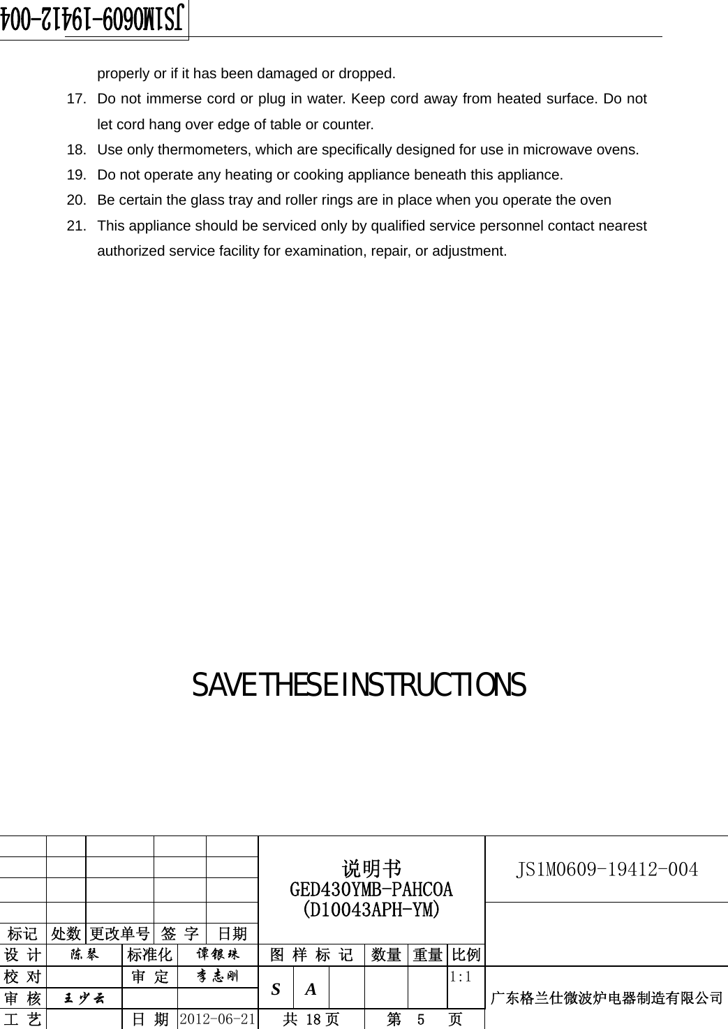                                                  说明书 GED430YMB-PAHCOA (D10043APH-YM) JS1M0609-19412-004                           标记  处数 更改单号  签 字  日期 设 计  陈琴 标准化  谭银珠 图 样 标 记 数量 重量 比例校 对  审 定  李志刚 S A      1:1广东格兰仕微波炉电器制造有限公司审 核  王少云    工 艺  日 期  2012-06-21  共 18 页  第  5   页   properly or if it has been damaged or dropped. 17.  Do not immerse cord or plug in water. Keep cord away from heated surface. Do not let cord hang over edge of table or counter. 18.  Use only thermometers, which are specifically designed for use in microwave ovens. 19.  Do not operate any heating or cooking appliance beneath this appliance. 20.  Be certain the glass tray and roller rings are in place when you operate the oven 21.  This appliance should be serviced only by qualified service personnel contact nearest authorized service facility for examination, repair, or adjustment.            SAVE THESE INSTRUCTIONS 