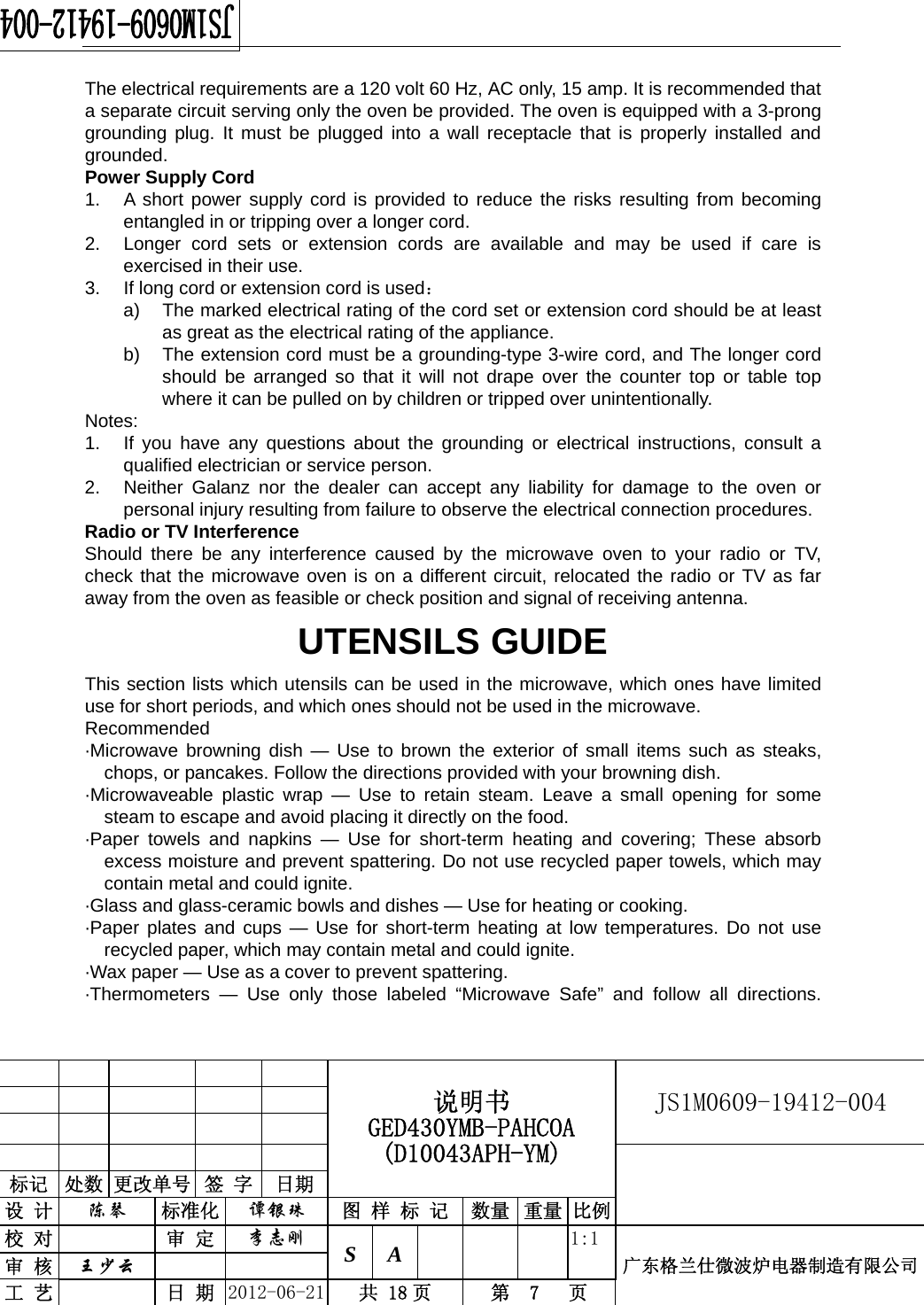                                                  说明书 GED430YMB-PAHCOA (D10043APH-YM) JS1M0609-19412-004                           标记  处数 更改单号  签 字  日期 设 计  陈琴 标准化  谭银珠 图 样 标 记 数量 重量 比例校 对  审 定  李志刚 S A      1:1广东格兰仕微波炉电器制造有限公司审 核  王少云    工 艺  日 期  2012-06-21  共 18 页  第  7   页   The electrical requirements are a 120 volt 60 Hz, AC only, 15 amp. It is recommended that a separate circuit serving only the oven be provided. The oven is equipped with a 3-prong grounding plug. It must be plugged into a wall receptacle that is properly installed and grounded. Power Supply Cord 1.  A short power supply cord is provided to reduce the risks resulting from becoming entangled in or tripping over a longer cord. 2.  Longer cord sets or extension cords are available and may be used if care is exercised in their use. 3.  If long cord or extension cord is used： a)  The marked electrical rating of the cord set or extension cord should be at least as great as the electrical rating of the appliance. b)  The extension cord must be a grounding-type 3-wire cord, and The longer cord should be arranged so that it will not drape over the counter top or table top where it can be pulled on by children or tripped over unintentionally. Notes:  1.  If you have any questions about the grounding or electrical instructions, consult a qualified electrician or service person. 2.  Neither Galanz nor the dealer can accept any liability for damage to the oven or personal injury resulting from failure to observe the electrical connection procedures. Radio or TV Interference Should there be any interference caused by the microwave oven to your radio or TV, check that the microwave oven is on a different circuit, relocated the radio or TV as far away from the oven as feasible or check position and signal of receiving antenna. UTENSILS GUIDE This section lists which utensils can be used in the microwave, which ones have limited use for short periods, and which ones should not be used in the microwave. Recommended ·Microwave browning dish — Use to brown the exterior of small items such as steaks,   chops, or pancakes. Follow the directions provided with your browning dish. · Microwaveable plastic wrap — Use to retain steam. Leave a small opening for some   steam to escape and avoid placing it directly on the food. ·Paper towels and napkins — Use for short-term heating and covering; These absorb   excess moisture and prevent spattering. Do not use recycled paper towels, which may     contain metal and could ignite. ·Glass and glass-ceramic bowls and dishes — Use for heating or cooking. ·Paper plates and cups — Use for short-term heating at low temperatures. Do not use   recycled paper, which may contain metal and could ignite. ·Wax paper — Use as a cover to prevent spattering. ·Thermometers — Use only those labeled “Microwave Safe” and follow all directions. 