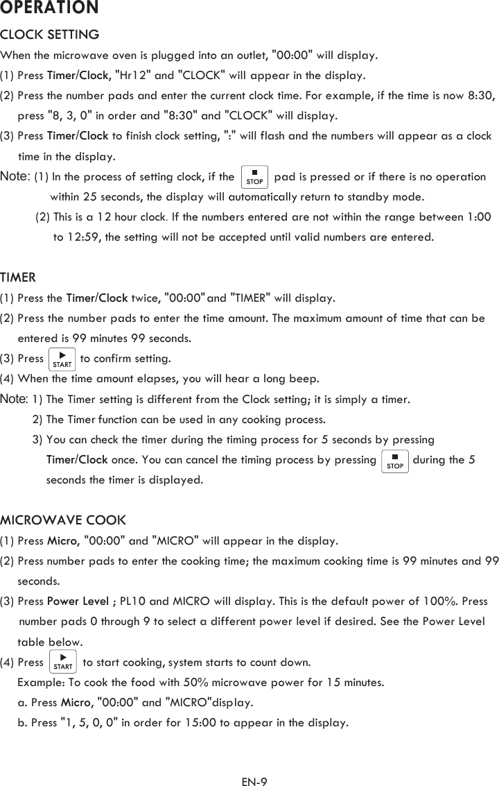                   OPERATION                      EN-9 CLOCK SETTINGWhen the microwave oven is plugged into an outlet, &quot;00:00&quot; will display.(1) Press Timer/Clock, &quot;Hr12&quot; and &quot;CLOCK&quot; will appear in the display. (2) Press the number pads and enter the current clock time. For example, if the time is now 8:30,      press &quot;8, 3, 0&quot; in order and &quot;8:30&quot; and &quot;CLOCK&quot; will display.(3) Press Timer/Clock to finish clock setting, &quot;:&quot; will flash and the numbers will appear as a clock  time in the display. Note: (1) In the process of setting clock, if the           pad is pressed or if there is no operation               within 25 seconds, the display will automatically return to standby mode.           (2) This is a 12 hour clock. If the numbers entered are not within the range between 1:00               to 12:59, the setting will not be accepted until valid numbers are entered.TIMER(1) Press the Timer/Clock twice, &quot;00:00&quot; and &quot;TIMER&quot; will display. (2) Press the number pads to enter the time amount. The maximum amount of time that can be     entered is 99 minutes 99 seconds.     (3) Press          to confirm setting.(4) When the time amount elapses, you will hear a long beep.    Note: 1) The Timer                setting is different from the Clock setting; it is simply a timer.         2) The Timer function can be used in any cooking process.         3) You can check the timer during the timing process for 5 seconds by pressing              Timer/Clock once. You can cancel the timing process by pressing          during the 5              seconds the timer is displayed. MICROWAVE COOK(1) Press Micro, &quot;00:00&quot; and &quot;MICRO&quot; will appear in the display.   (2) Press number pads to enter the cooking time; the maximum cooking time is 99 minutes and 99      seconds. (3) Press Power Level  ; PL10 and MICRO will display. This is the default power of 100%. Press number pads 0 through 9 to select a different power level if desired. See the Power Level            table below.    (4) Press           to start cooking, system starts to count down.Example: To cook the food with 50% microwave power for 15 minutes. a. Press Micro , &quot;00:00&quot; and &quot;MICRO&quot;display.   b. Press &quot;1, 5, 0, 0&quot; in order for 15:00 to appear in the display.    