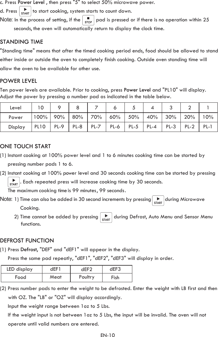 POWER LEVELTen power levels are available. Prior to cooking, press Power Level and &quot;PL10&quot; will display. Adjust the power by pressing a number pad as indicated in the table below.  EN-10LevelPower10100%990%880%770%660%550%440%330%220%110%PL10 PL-9 PL-8 PL-7 PL-6 PL-5 PL-4 PL-3 PL-2  PL 1Display -STANDING TIME &quot;Standing time&quot; means that after the timed cooking period ends, food should be allowed to stand either inside or outside the oven to completely finish cooking. Outside oven standing time will allow the oven to be available for other use.  ONE TOUCH START(1) Instant cooking at 100% power level and 1 to 6 minutes cooking time can be started by     pressing number pads 1 to 6. (2) Instant cooking a t 100% power level and 30 seconds cooking time can be started by pressing             . Each repeated press will increase cooking time by 30 seconds.     The maximum cooking time is 99 minutes, 99  seconds.Note: 1) Time can also be added in 30 second increments by pressing           during Microwave             Cooking.         2) Time cannot be added by pressing          during Defrost, Auto Menu and Sensor Menu functions. DEFROST FUNCTION(1) Press Defrost, &quot;DEF&quot; and &quot;dEF1&quot; will appear in the display. Press the same pad repeatly, &quot;dEF1&quot;, &quot;dEF2&quot;, &quot;dEF3&quot; will display in order.           dEF1 dEF2 dEF3LED displayFood Meat Poultry Fishc. Press Power Level , then press &quot;5&quot; to select 50% microwave power. d. Press          to start cooking, system starts to count down.Note: In the process of setting, if the          pad is pressed or if there is no operation within 25          seconds, the oven will automatically return to display the clock time. (2) Press number pads to enter the weight to be defrosted. Enter the weight with LB first and then       Input the weight range between 1oz to 5 Lbs.     If the weight input is not between 1oz to 5 Lbs, the input will be invalid. The oven will not         operate until valid numbers are entered.  with OZ. The &quot;LB&quot; or &quot;OZ&quot; will display accordingly.