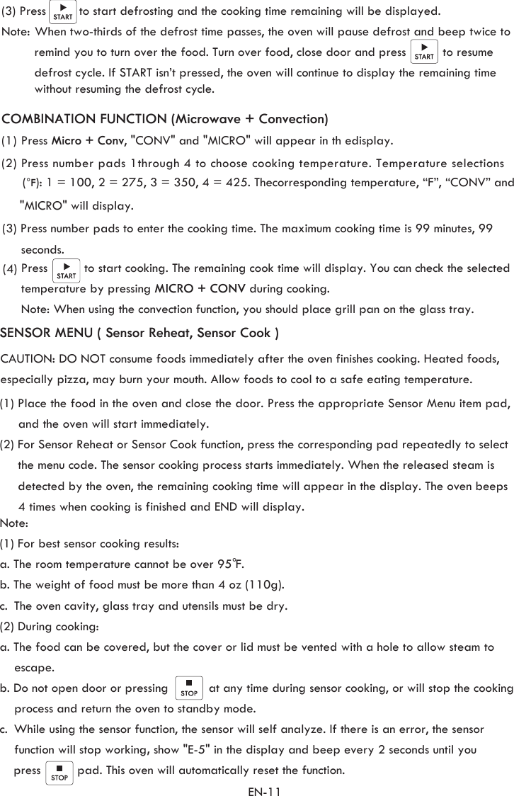 (3) Press         to start defrosting and the cooking time remaining will be displayed.Note: When two-thirds of the defrost time passes, the oven will pause defrost and beep twice to           remind you to turn over the food. Turn over food, close door and press          to resume          defrost cycle. If START isn’t pressed, the oven will continue to display the remaining time          without resuming the defrost cycle. EN-11(1) Press Micro + Conv, &quot;CONV&quot; and &quot;MICRO&quot; will appear in th edisplay. (2) Press number pads 1through 4 to choose cooking temperature. Temperature selections SENSOR MENU ( Sensor Reheat, Sensor Cook )(1) Place the food in the oven and close the door. Press the appropriate Sensor Menu item pad,      and the oven will start immediately.  (2) For Sensor Reheat or Sensor Cook function, press the corresponding pad repeatedly to select      the menu code. The sensor cooking process starts immediately. When the released steam is      detected by the oven, the remaining cooking time will appear in the display. The oven beeps      4 times when cooking is finished and END will display.        Note:(1) For best sensor cooking results: a. The room temperature cannot be over 95 F. b. The weight of food must be more than 4 oz (110g).c.  (2) During cooking:a. The food can be covered, but the cover or lid must be vented with a hole to allow steam to    escape.b. Do not open door or pressing           at any time during sensor cooking, or will stop the cooking     process and return the oven to standby mode.  c.      function will stop working, show &quot;E-5&quot; in the display and beep every 2 seconds until you       press          pad. This oven will automatically reset the function.°CAUTION: DO NOT consume foods immediately after the oven finishes cooking. Heated foods, especially pizza, may burn your mouth. Allow foods to cool to a safe eating temperature. The oven cavity, glass tray and utensils must be dry. While using the sensor function, the sensor will self analyze. If there is an error, the sensor (°F): 1 = 100, 2 = 275, 3 = 350, 4 = 425. The corresponding temperature, “F”, “CONV” and(3) Press number pads to enter the cooking time. The maximum cooking time is 99 minutes, 99 (4) Press          to start cooking. The remaining cook time will display. You can check the selected temperature by pressing MICRO + CONV during cooking. COMBINATION FUNCTION (Microwave + Convection)seconds.      &quot;MICRO&quot; will display. Note: When using the convection function, you should place grill pan on the glass tray.