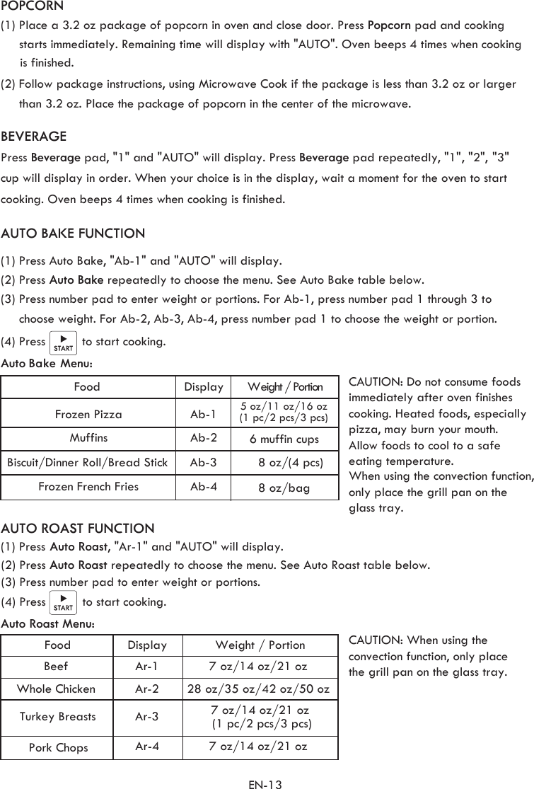 EN-13(1) Place a 3.2 oz package of popcorn in oven and close door. Press Popcorn pad and cooking        starts immediately. Remaining time will display with &quot;AUTO&quot;. Oven beeps 4 times when cooking     (2) Follow package instructions, using Microwave Cook if the package is less than 3.2 oz or larger      than 3.2 oz. Place the package of popcorn in the center of the microwave.  BEVERAGEPress Beverage pad, &quot;1&quot; and &quot;AUTO&quot; will display. Press Beverage pad repeatedly, &quot;1&quot;, &quot;2&quot;, &quot;3&quot;cup will display in order. When your choice is in the display, wait a moment for the oven to start cooking. Oven beeps 4 times when cooking is finished.   POPCORNis finished.   Auto Bake Menu: AUTO BAKE FUNCTION(1) Press Auto Bake, &quot;Ab-1&quot; and &quot;AUTO&quot; will display.(2) Press Auto Bake repeatedly to choose the menu. See Auto Bake table below. (3) Press number pad to enter weight or portions. For Ab-1, press number pad 1 through 3 to  choose weight. For Ab-2, Ab-3, Ab-4, press number pad 1 to choose the weight or portion.      Food Display Weight / Portion Frozen Pizza  Ab-1  5 oz/11 oz/16 oz(1 pc/2 pcs/3 pcs) Muffins  Ab-2  Biscuit/Dinner Roll/Bread Stick Ab-3 Frozen French Fries Ab-4      6 muffin cups8 oz/(4 pcs)8 oz/bag(4) Press          to start cooking.   7 oz/14 oz/21 oz  28 oz/35 oz/42 oz/50 oz 7 oz/14 oz/21 oz (1 pc/2 pcs/3 pcs)7 oz/14 oz/21 oz Food  Display Weight / PortionBeef  Ar-1Whole Chicken  Ar-2 Turkey Breasts Ar-3Pork Chops Ar-4 Auto Roast Menu: AUTO ROAST FUNCTION(1) Press(2) Press Auto Roast repeatedly to choose the menu. See Auto Roast table below.  Auto Roast, &quot;Ar-1&quot; and &quot;AUTO&quot; will display.(3) Press number pad to enter weight or portions.  (4) Press          to start cooking. CAUTION: Do not consume foods  immediately after oven finishes  cooking. Heated foods, especiallypizza, may burn your mouth. Allow foods to cool to a safe eating temperature. When using the convection function, only place the grill pan on the glass tray.CAUTION: When using the convection function, only placethe grill pan on the glass tray.