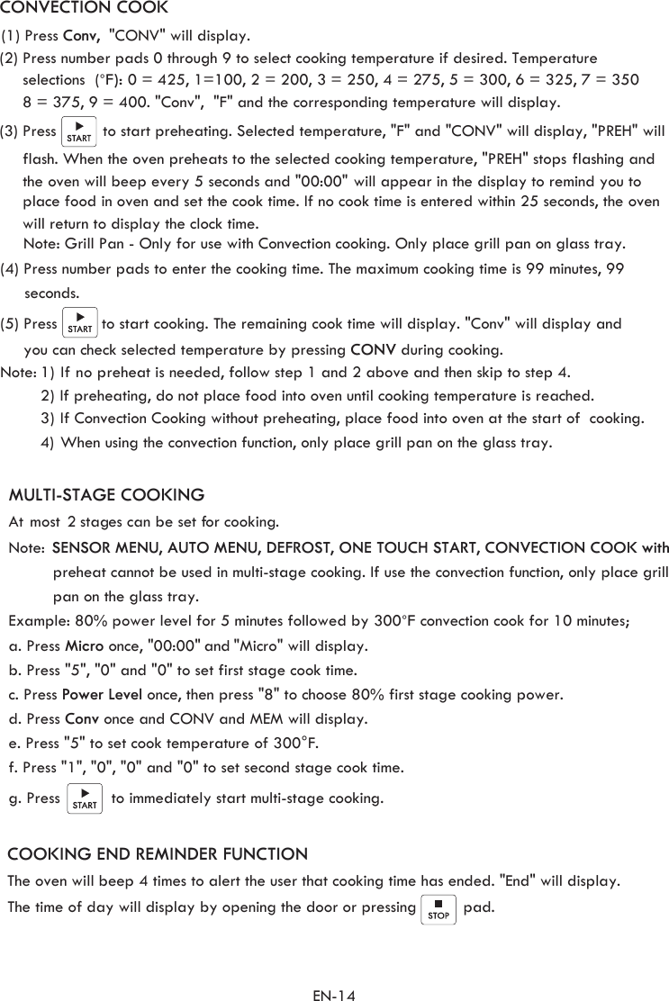 EN-14MULTI-STAGE COOKING At most  2 stages can be set for cooking. Note:  SENSOR MENU, AUTO MENU, DEFROST, ONE TOUCH START, CONVECTION COOK with preheat cannot be used in multi-stage cooking. If use the convection function, only place grill c. Press Power Level once, then press &quot;8&quot; to choose 80% first stage cooking power.e. Press &quot;5&quot; to set cook temperature of 300°F.a. Press Micro once, &quot;00:00&quot; and &quot;Micro&quot; will display. b. Press &quot;5&quot;, &quot;0&quot; and &quot;0&quot; to set first stage cook time. d. Press Conv once and CONV and MEM will display.   f. Press &quot;1&quot;, &quot;0&quot;, &quot;0&quot; and &quot;0&quot; to set second stage cook time.g. Press           to immediately start multi-stage cooking. (1) Press Conv,   &quot;CONV&quot; will display.(2) Press number pads 0 through 9 to select cooking temperature if desired. Temperature  selections  (°F):Example: 80% power level for 5 minutes followed by 300    convection cook for 10 minutes;°F 0 = 425, 1=100, 2 = 200, 3 = 250, 4 = 275, 5 = 300, 6 = 325, 7 = 350   8 = 375, 9 = 400. &quot;Conv&quot;,  &quot;F&quot; and the corresponding temperature will display.   (3) Press          to start preheating. Selected temperature, &quot;F&quot; and &quot;CONV&quot; will display, &quot;PREH&quot; will      flash. When the oven preheats to the selected cooking temperature, &quot;PREH&quot; stops flashing and          (4) Press number pads to enter the cooking time. The maximum cooking time is 99 minutes, 99      seconds.   to start cooking. The remaining cook time will display. &quot;Conv&quot; will display and (5) Press you can check selected temperature by pressing CONV during cooking.  Note: 1) If no preheat is needed, follow step 1 and 2 above and then skip to step 4. 2) If preheating, do not place food into oven until cooking temperature is reached.3) If Convection Cooking without preheating, place food into oven at the start of  cooking.4)CONVECTION COOK     the oven will beep every 5 seconds and &quot;00:00&quot; will appear in the display to remind you to      place food in oven and set the cook time. If no cook time is entered within 25 seconds, the oven COOKING END REMINDER FUNCTION The oven will beep 4 times to alert the user that cooking time has ended. &quot;End&quot; will display.The time of day will display by opening the door or pressing          pad.     When using the convection function, only place grill pan on the glass tray. pan on the glass tray.Note: Grill Pan - Only for use with Convection cooking. Only place grill pan on glass tray. will return to display the clock time.