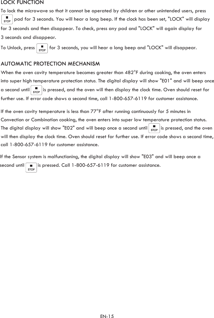 EN-15  LOCK FUNCTIONTo lock the microwave so that it cannot be operated by children or other unintended users, press     pad for 3 seconds. You will hear a long beep. If the clock has been set, &quot;LOCK&quot; will display To Unlock, press          for 3 seconds, you will hear a long beep and &quot;LOCK&quot; will disappear.  for 3 seconds and then disappear. To check, press any pad and &quot;LOCK&quot; will again display for  3 seconds and disappear. When the oven cavity temperature becomes greater than 482°F during cooking, the oven enters into super high temperature protection status. The digital display will show &quot;E01&quot; and will beep oncea second until         is pressed, and the oven will then display the clock time. Oven should reset for further use. If error code shows a second time, call 1-800-657-6119 for customer assistance.   If the oven cavity temperature is less than 77°F after running continuously for 5 minutes in  Convection or Combination cooking, the oven enters into super low temperature protection status. The digital display will show &quot;E02&quot; and will beep once a second until         is pressed, and the oven will then display the clock time. Oven should reset for further use. If error code shows a second time, call 1-800-657-6119 for customer assistance. If the Sensor system is malfunctioning, the digital display will show &quot;E03&quot; and will beep once a second until         is pressed. Call 1-800-657-6119 for customer assistance. AUTOMATIC PROTECTION MECHANISM