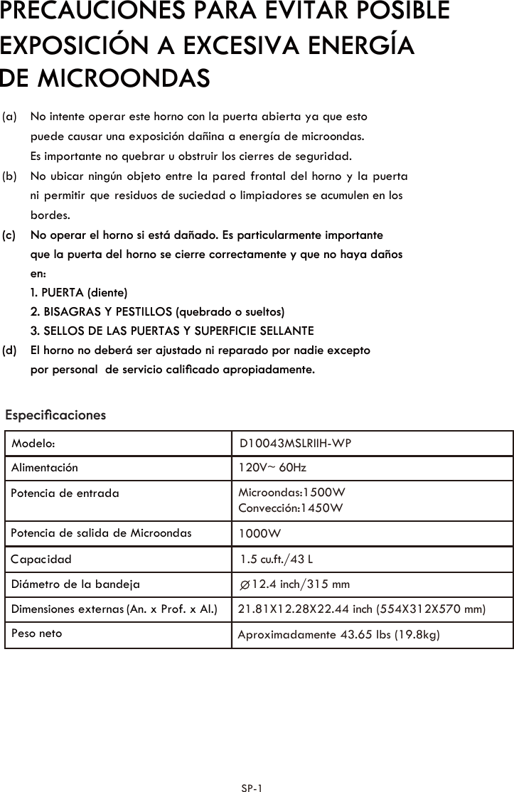 (a)    puede causar una exposición dañina a energía de microondas.  Es importante no quebrar u obstruir los cierres de seguridad.   (b) ni permitir que residuos de suciedad o limpiadores se acumulen en los  (c) que la puerta del horno se cierre correctamente y que no haya daños 1. PUERTA (diente) 2. BISAGRAS Y PESTILLOS (quebrado o sueltos) 3. SELLOS DE LAS PUERTAS Y SUPERFICIE SELLANTE (d) por personal  de servicio caliﬁcado apropiadamente. bordes. en: EspeciﬁcacionesPRECAUCIONES PARA EVITAR POSIBLE DE MICROONDASEXPOSICIÓN A EXCESIVA ENERGÍA  SP-1No ubicar ningún objeto entre la pared frontal del horno y la puertaNo intente operar este horno con la puerta abierta ya que esto No operar el horno si está dañado. Es particularmente importanteEl horno no deberá ser ajustado ni reparado por nadie excepto Potencia de entrada Potencia de salida de Microondas Diámetro de la bandeja Dimensiones externas   (An. x Prof. x Al.) Peso neto dadicapaC120V~ 60HzAlimentación Microondas:1500WConvección:1450W1000W12.4 inch/315 mmAproximadamente 43.65 lbs (19.8kg)Modelo:1.5 u. t./43 Lc f21.81X12.28X22.44 inch (554X312X570 mm)  D10043MSLRIIH-WP