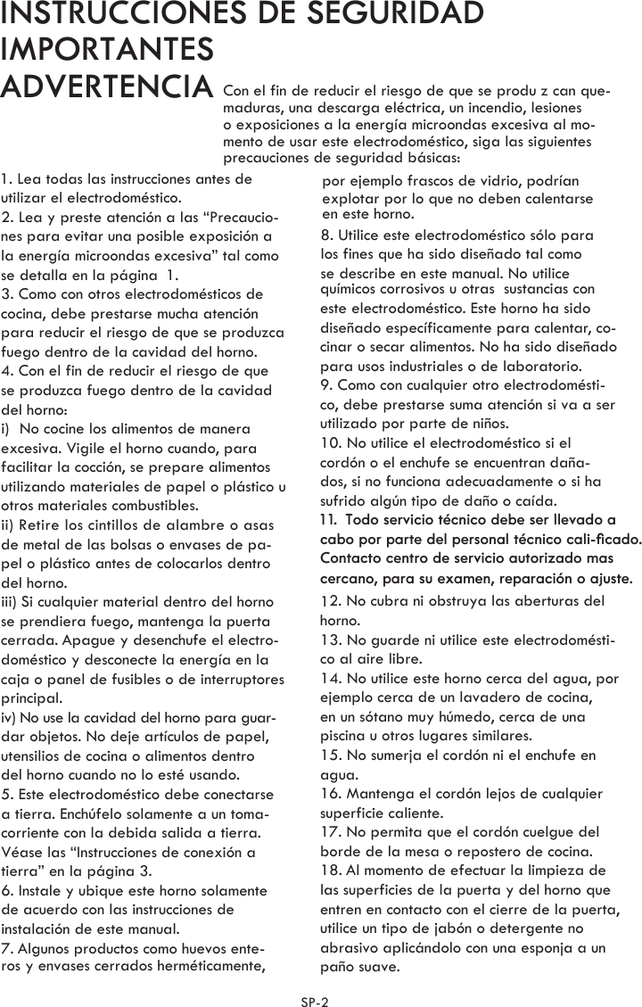 Con el fin de reducir el riesgo de que se produ z can que-maduras, una descarga eléctrica, un incendio, lesiones o exposiciones a la energía microondas excesiva al mo-mento de usar este electrodoméstico, siga las siguientesprecauciones de seguridad básicas:1. Lea todas las instrucciones antes de utilizar el electrodoméstico.2. Lea y preste atención a las “Precaucio-nes para evitar una posible exposición ala energía microondas excesiva” tal como3. Como con otros electrodomésticos de cocina, debe prestarse mucha atenciónpara reducir el riesgo de que se produzcafuego dentro de la cavidad del horno.4. Con el fin de reducir el riesgo de quese produzca fuego dentro de la cavidaddel horno: excesiva. Vigile el horno cuando, parafacilitar la cocción, se prepare alimentosutilizando materiales de papel o plástico u otros materiales combustibles.de metal de las bolsas o envases de pa-pel o plástico antes de colocarlos dentro del horno. se prendiera fuego, mantenga la puertacerrada. Apague y desenchufe el electro-doméstico y desconecte la energía en lacaja o panel de fusibles o de interruptores principal.iv) No use la cavidad del horno para guar-dar objetos. No deje artículos de papel,utensilios de cocina o alimentos dentro del horno cuando no lo esté usando.5. Este electrodoméstico debe conectarsea tierra. Enchúfelo solamente a un toma-corriente con la debida salida a tierra.Véase las “Instrucciones de conexión a6. Instale y ubique este horno solamentede acuerdo con las instrucciones de instalación de este manual.7. Algunos productos como huevos ente-ros y envases cerrados herméticamente,por ejemplo frascos de vidrio, podríanexplotar por lo que no deben calentarseen este horno.8. Utilice este electrodoméstico sólo paralos fines que ha sido diseñado tal comose describe en este manual. No utilice químicos corrosivos u otras  sustancias con este electrodoméstico. Este horno ha sido diseñado específicamente para calentar, co-cinar o secar alimentos. No ha sido diseñadopara usos industriales o de laboratorio.9. Como con cualquier otro electrodomésti-co, debe prestarse suma atención si va a ser utilizado por parte de niños.10. No utilice el electrodoméstico si el cordón o el enchufe se encuentran daña-dos, si no funciona adecuadamente o si hasufrido algún tipo de daño o caída.1 1.  Todo servicio técnico debe ser llevado a cabo por parte del personal técnico cali-ﬁcado.Contacto centro de servicio autorizado mas cercano, para su examen, reparación o ajuste.12. No cubra ni obstruya las aberturas del horno.13. No guarde ni utilice este electrodomésti-co al aire libre.ejemplo cerca de un lavadero de cocina,en un sótano muy húmedo, cerca de unapiscina u otros lugares similares.15. No sumerja el cordón ni el enchufe en agua.16. Mantenga el cordón lejos de cualquiersuperficie caliente.17. No permita que el cordón cuelgue del borde de la mesa o repostero de cocina.18. Al momento de efectuar la limpieza de las superficies de la puerta y del horno queentren en contacto con el cierre de la puerta,utilice un tipo de jabón o detergente no abrasivo aplicándolo con una esponja a un paño suave.14. No utilice este horno cerca del agua, por se detalla en la página .tierra” en la página .i) No cocine los alimentos de maneraii) Retire los cintillos de alambre o asasiii) Si cualquier material dentro del horno 13SP-2INSTRUCCIONES DE SEGURIDADIMPORTANTESADVERTENCIA