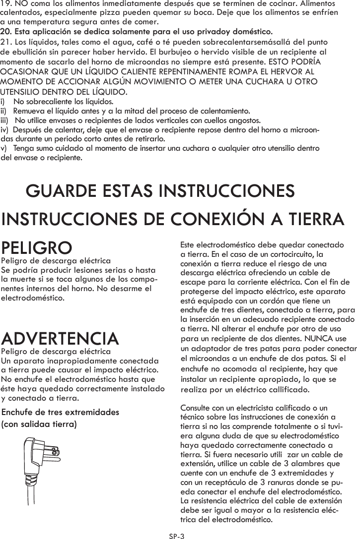 i)    No sobrecaliente los líquidos.ii)   Remueva el líquido antes y a la mitad del proceso de calentamiento.iii)   No utilice envases o recipientes de lados verticales con cuellos angostos.iv)  Después de calentar, deje que el envase o recipiente repose dentro del horno a microon-das durante un periodo corto antes de retirarlo.v)   Tenga sumo cuidado al momento de insertar una cuchara o cualquier otro utensilio dentro del envase o recipiente.GUARDE ESTAS INSTRUCCIONESINSTRUCCIONES DE CONEXIÓN A TIERRAPELIGROPeligro de descarga eléctricaSe podría producir lesiones serias o hastala muerte si se toca algunos de los compo-nentes internos del horno. No desarme el electrodoméstico.ADVERTENCIAPeligro de descarga eléctricaEste electrodoméstico debe quedar conectadoa tierra. En el caso de un cortocircuito, laconexión a tierra reduce el riesgo de unadescarga eléctrica ofreciendo un cable de escape para la corriente eléctrica. Con el fin deenchufe de tres dientes, conectado a tierra, parala inserción en un adecuado recipiente conectado a tierra. Nl alterar el enchufe por otro de uso Consulte con un electricista calificado o un técnico sobre las instrucciones de conexión atierra si no las comprende totalmente o si tuvi-era alguna duda de que su electrodomésticohaya quedado correctamente conectado atierra. Si fuera necesario utili zar un cable de extensión, utilice un cable de 3 alambres quecuente con un enchufe de 3 extremidades y con un receptáculo de 3 ranuras donde se pu-eda conectar el enchufe del electrodoméstico.La resistencia eléctrica del cable de extensión debe ser igual o mayor a la resistencia eléc-trica del electrodoméstico.Enchufe de tres extremidades(con salidaa tierra)Un aparato inapropiadamente conectadaa tierra puede causar el impacto eléctrico.No enchufe el electrodoméstico hasta que éy conectado a tierra. ste haya quedado correctamente instalado  protegerse del impacto eléctrico, este aparatoest  equipado con un cord n que tiene unóápara un recipiente de dos dientes. NUNCA use  un adaptador de tres patas para poder conectar el microondas a un enchufe de dos patas. Si el enchufe no acomoda al recipiente, hay que instalar un recipiente apropiado, lo que se realiza por un eléctrico callificado.  SP-3 20. Esta aplicación se dedica solamente para el uso privadoy doméstico.19. NO coma los alimentos inmediatamente después que se terminen de cocinar. Alimentos calentados, especialmente pizza pueden quemar su boca. Deje que los alimentos se enfríen a una temperatura segura antes de comer.21. Los líquidos, tales como el agua, café o té pueden sobrecalentarsemásallá del puntode ebullición sin parecer haber hervido. El burbujeo o hervido visible de un recipiente almomento de sacarlo del horno de microondas no siempre está presente. ESTO PODRÍAOCASIONAR QUE UN LÍQUIDO CALIENTE REPENTINAMENTE ROMPA EL HERVOR AL MOMENTO DE ACCIONAR ALGÚN MOVIMIENTO O METER UNA CUCHARA U OTROUTENSILIO DENTRO DEL LÍQUIDO.      