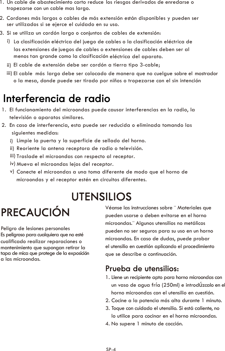 1.  Un cable de abastecimiento corto reduce los riesgos derivados de enredarse o 2.  Cordones más largos o cables de más extensión están disponibles y pueden ser 3.  Si se utiliza un cordón largo o conjuntos de cables de extensión:   La clasificación eléctrica del juego de cables o la clasificación eléctrica de juegos de cables o extensiones de cables deben ser al eléctrica del aparato. El cable de extensión debe ser cordón a tierra tipo 3-cable;  El cable  largo debe ser colocado de manera que no cuelgue sobre el mostrado ri)ii)iii)  mástropezarse con un cable mas largo.  las extensiones de  menos tan grande como la clasificación ser utilizados si se ejerce el cuidado en su uso.o la mesa, donde puede ser tirado por niños o tropezarse con el sin intención  1.  El funcionamiento del microondas puede causar interferencias en la radio, la televisión o aparatos similares.  2. En caso de interferencia, esta puede ser reducida o eliminada tomando las siguientes medidas:  Limpie la puerta y la superficie de sellado del horno.  Reoriente la antena receptora de radio o televisión. Traslade el microondas con respecto al receptor.  Mueva el microondas lejos del receptor. Conecte el microondas a una toma diferente de modo que el horno de microondas y el receptor estén en circuitos diferentes.i)ii)iii)iv)v)UTENSILIOS PRECAUCIÓN Peligro de lesiones personales Es peligroso para cualquiera que no esté   cualificado realizar reparaciones o   mantenimiento que supongan retirar la   tapa de mica que protege de la exposición   a las microondas.   Véanse las instrucciones sobre ¨ Materiales que   pueden usarse o deben evitarse en el horno   microondas.¨ Algunos utensilios no metálicos   pueden no ser seguros para su uso en un horno   microondas. En caso de dudas, puede probar   el utensilio en cuestión aplicando el procedimiento   que se describe a continuación.  Prueba de utensilios: 1. Llene un recipiente apto para horno microondas con   un vaso de agua fría (250ml) e introdúzcalo en el   horno microondas con el utensilio en cuestión. 2. Cocine a la potencia más alta durante 1 minuto. 3. Toque con cuidado el utensilio. Si está caliente, no   lo utilice para cocinar en el horno microondas. 4. No supere 1 minuto de cocción. SP-4Interferencia de radio