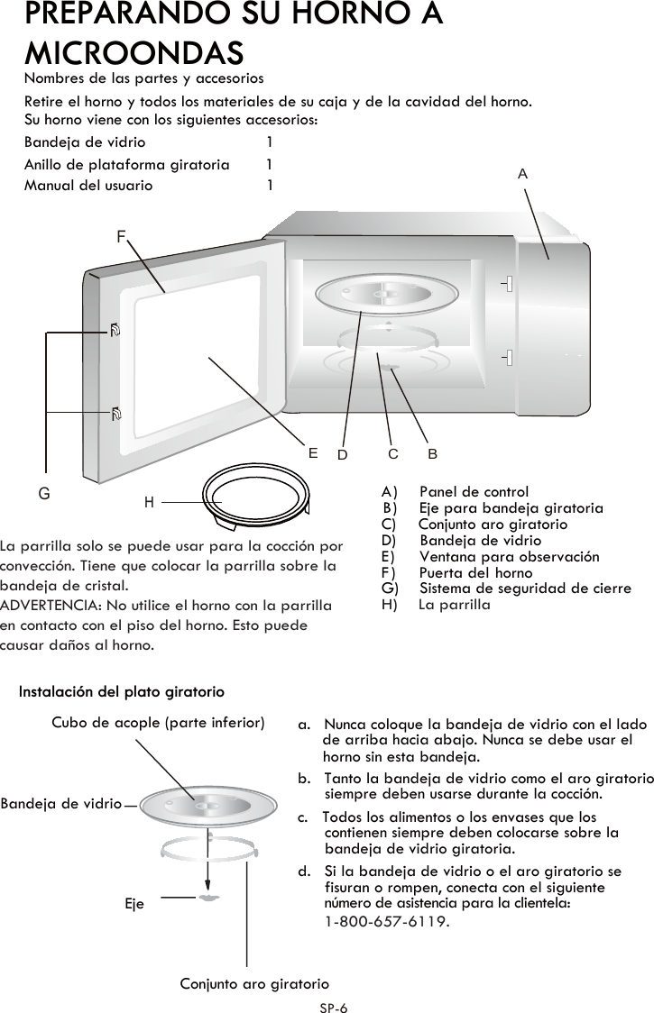 PREPARANDO SU HORNO A Nombres de las partes y accesorios Retire el horno y todos los materiales de su caja y de la cavidad del horno.Su horno viene con los siguientes accesorios:Bandeja de vidrio    1Manual del usuario       1C)    Conjunto aro giratorioD) Bandeja de vidrioF)  Puerta  del  hornoInstalación del plato giratorio a. Nunca coloque la bandeja de vidrio con el lado de arriba hacia abajo. Nunca se debe usar el b. Tanto la bandeja de vidrio como el aro giratorio siempre deben usarse durante la cocción.c. Todos los alimentos o los envases que los contienen siempre deben colocarse sobre la bandeja de vidrio giratoria. d. Si la bandeja de vidrio o el aro giratorio se fisuran o rompen, conecta con el siguienteCubo de acople (parte inferior)Bandeja de vidrioEjeConjunto aro giratoriohorno sin esta bandeja.MICROONDASE)  Ventana para observación B)  Eje para bandeja giratoriaA)  Panel de controlG)  Sistema de seguridad de cierre Anillo de plataforma giratoria        1 número de asistencia para la clientela:1-800-657-6119.SP-6FGAC BEDLa parrilla solo se puede usar para la cocción por convección. Tiene que colocar la parrilla sobre la bandeja de cristal.ADVERTENCIA: No utilice el horno con la parrilla en contacto con el piso del horno. Esto puede causar daños al horno.HH)    La parrilla