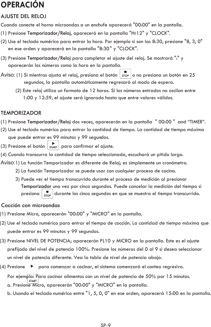  OPERACIÓN SP-9 AJUSTE DEL RELOJCuando conecte el horno microondas a un enchufe aparecerá &quot;00:00&quot; en la pantalla.(1) Presione Temporizador/Reloj, aparecerá en la pantalla &quot;Hr12&quot; y &quot;CLOCK&quot;. (2) Use el teclado numérico para entrar la hora. Por ejemplo si son las 8:30, presione &quot;8, 3, 0&quot;      en ese orden y aparecerá en la pantalla &quot;8:30 &quot; y &quot;CLOCK&quot;.(3) Presione Temporizador/Reloj para completar el ajuste del reloj. Se mostrará &quot;:&quot; y        aparecerán los números como la hora en la pantalla.Aviso:  (1) Si mientras ajusta el reloj, presiona el botón          o no presiona un botón en 25       segundos, la pantalla automáticamente regresará al modo de espera.          (2) Este reloj utiliza un formato de 12 horas. Si los números entrados no oscilan entre                1:00 y 12:59, el ajuste será ignorado hasta que entre valores válidos.  TEMPORIZADOR(1) Presione Temporizador/Reloj dos veces, aparecerán en la pantalla  &quot; 00:00 &quot;  and “TIMER”. (2) Use el teclado numérico para entrar la cantidad de tiempo. La cantidad de tiempo máxima      que puede entrar es 99 minutos y 99 segundos. (3) Presione el botón           para confirmar el ajuste.(4) Cuando transcurra la cantidad de tiempo seleccionada, escuchará un pitido largo.     Aviso:1) La función Temporizador es diferente de Reloj; es simplemente un cronómetro.         2) La función Temporizador se puede usar con cualquier proceso de cocina.         3) Puede ver el tiempo transcurrido durante el proceso de medición al presionar Temporizador una vez por cinco segundos  Puede cancelar la medición del tiempo si .             presiona          durante los cinco segundos en que se muestra el tiempo transcurrido.Cocción con microondas(1) Presione Micro, aparecerán &quot;00:00&quot; y &quot;MICRO&quot; en la pantalla. (2) Use el teclado numérico para entrar el tiempo de cocción. La cantidad de tiempo máxima que      puede entrar es 99 minutos y 99 segundos.(3) Presione NIVEL DE POTENCIA; aparecerán PL10 y MICRO en la pantalla. Este es el ajuste       prefijado del nivel de potencia 100%. Presione los números del 0 al 9 si desea seleccionar      un nivel de potencia diferente. Vea la tabla de nivel de potencia abajo. (4) Presione         para comenzar a cocinar, el sistema comenzará el conteo regresivo.      Por ejemplo: Para cocinar alimentos con un nivel de potencia de 50% por 15 minutos. a. Presione Micro, aparecerán &quot;00:00&quot; y &quot;MICRO&quot; en la pantalla.b. Usando el teclado numérico entre &quot;1, 5, 0, 0&quot; en ese orden, aparecerá 15:00 en la pantalla.         