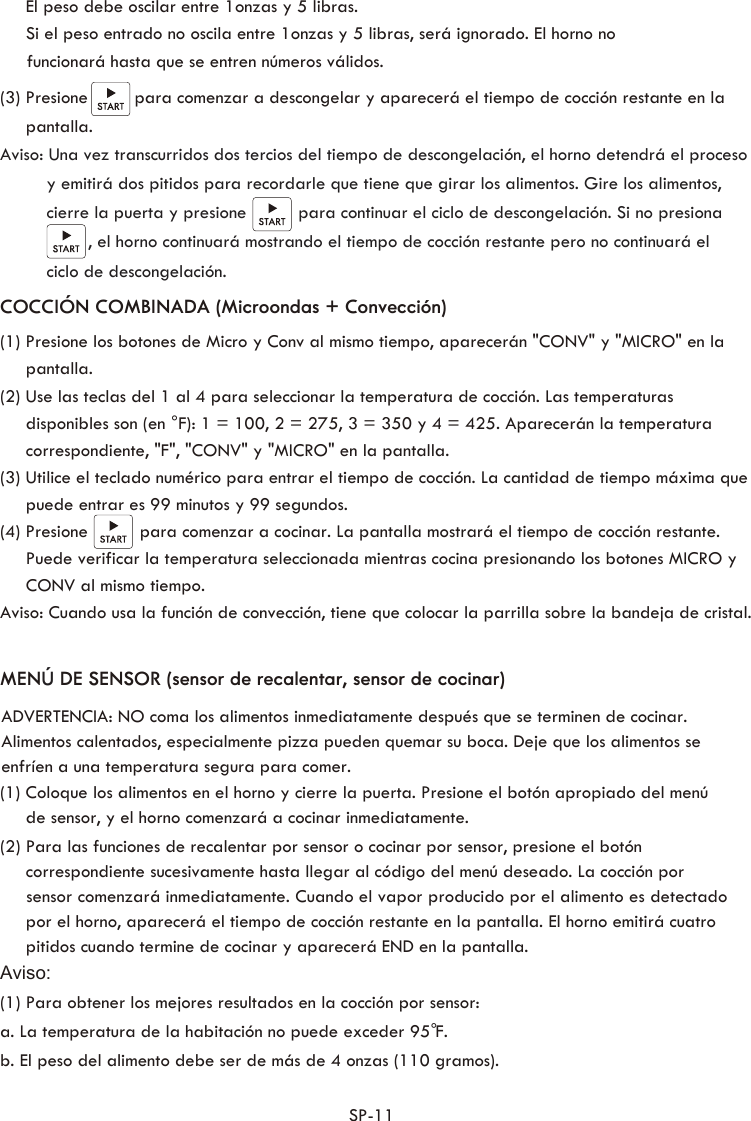 (3) Presione         para comenzar a descongelar y aparecerá el tiempo de cocción restante en la      pantalla.Aviso: Una vez transcurridos dos tercios del tiempo de descongelación, el horno detendrá el proceso          y emitirá dos pitidos para recordarle que tiene que girar los alimentos. Gire los alimentos,          cierre la puerta y presione          para continuar el ciclo de descongelación. Si no presiona                  , el horno continuará mostrando el tiempo de cocción restante pero no continuará el          ciclo de descongelación.MENÚ DE SENSOR (sensor de recalentar, sensor de cocinar) (1) Coloque los alimentos en el horno y cierre la puerta. Presione el botón apropiado del menú      de sensor, y el horno comenzará a cocinar inmediatamente. (2) Para las funciones de recalentar por sensor o cocinar por sensor, presione el botón      correspondiente sucesivamente hasta llegar al código del menú deseado. La cocción por      sensor comenzará inmediatamente. Cuando el vapor producido por el alimento es detectado      por el horno, aparecerá el tiempo de cocción restante en la pantalla. El horno emitirá cuatro      pitidos cuando termine de cocinar y aparecerá END en la pantalla.     Aviso:(1) Para obtener los mejores resultados en la cocción por sensor:a. La temperatura de la habitación no puede exceder 95 F.b. El peso del alimento debe ser de más de 4 onzas (110 gramos). SP-11  (1) Presione los botones de Micro y Conv al mismo tiempo, aparecerán &quot;CONV&quot; y &quot;MICRO&quot; en la      pantalla.(2) Use las teclas del 1 al 4 para seleccionar la temperatura de cocción. Las temperaturas      disponibles son (en °F): 1 = 100, 2 = 275, 3 = 350 y 4 = 425. Aparecerán la temperatura      correspondiente, &quot;F&quot;, &quot;CONV&quot; y &quot;MICRO&quot; en la pantalla.(3) Utilice el teclado numérico para entrar el tiempo de cocción. La cantidad de tiempo máxima que       puede entrar es 99 minutos y 99 segundos. (4) Presione          para comenzar a cocinar. La pantalla mostrará el tiempo de cocción restante.      Puede verificar la temperatura seleccionada mientras cocina presionando los botones MICRO y      CONV al mismo tiempo.Aviso: Cuando usa la función de convección, tiene que colocar la parrilla sobre la bandeja de cristal.COCCIÓN COMBINADA (Microondas + Convección) °ADVERTENCIA: NO coma los alimentos inmediatamente después que se terminen de cocinar. Alimentos calentados, especialmente pizza pueden quemar su boca. Deje que los alimentos se enfríen a una temperatura segura para comer.      El peso debe oscilar entre 1onzas y 5 libras.      Si el peso entrado no oscila entre 1onzas y 5 libras, será ignorado. El horno no  funcionará hasta que se entren números válidos.