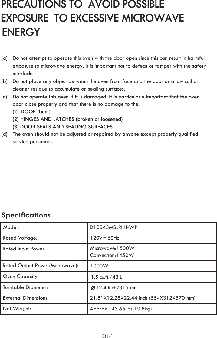 120V~ 60HzRated Voltage:Microwave:1500WConvection:1450WRated Input Power:1000WRated Output Power(Microwave):Turntable Diameter:12.4 inch/315 mmNet Weight:Approx.  43.65Lbs(19.8kg)   SpeciﬁcationsModel:EN-1Oven Capacity: 1.5 u. t./43 Lc fExternal Dimensions:21.81X12.28X22.44 inch (554X312X570 mm)    ENERGYPRECAUTIONS TO  AVOID POSSIBLE EXPOSURE  TO EXCESSIVE MICROWAVE(a)                                     service personnel.The oven should not be adjusted or repaired by anyone except properly qualiﬁed (3) DOOR SEALS AND SEALING SURFACES(2) HINGES AND LATCHES (broken or loosened) (1)  DOOR (bent) door close properly and that there is no damage to the: Do not operate this oven if it is damaged. It is particularly important that the oven cleaner residue to accumulate on sealing surfaces.Do not place any object between the oven front face and the door or allow soil orinterlocks.exposure to microwave energy. It is important not to defeat or tamper with the safety Do not attempt to operate this oven with the door open since this can result in harmful(d)(c)(b)D10043MSLRIIH-WP