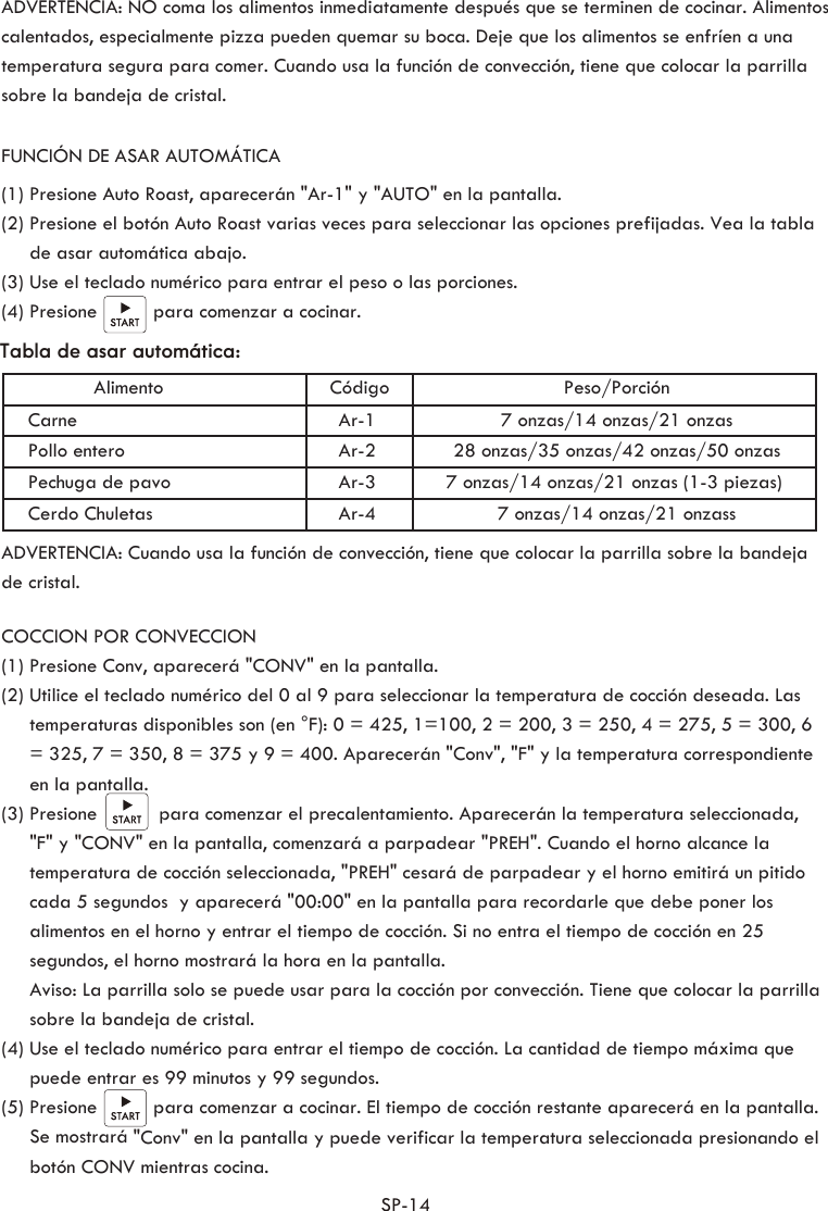 SP-14           ADVERTENCIA: NO coma los alimentos inmediatamente después que se terminen de cocinar. Alimentos calentados, especialmente pizza pueden quemar su boca. Deje que los alimentos se enfríen a una temperatura segura para comer. Cuando usa la función de convección, tiene que colocar la parrilla sobre la bandeja de cristal.Tabla de asar automática:Peso/PorciónCódigoAlimentoAr-1Carne 7 onzas/14 onzas/21 onzasAr-2Pollo entero 28 onzas/35 onzas/42 onzas/50 onzasAr-3Pechuga de pavo 7 onzas/14 onzas/21 onzas (1-3 piezas)Ar-4Cerdo Chuletas 7 onzas/14 onzas/21 onzassFUNCIÓN DE ASAR AUTOMÁTICA(1) Presione Auto Roast, aparecerán &quot;Ar-1&quot; y &quot;AUTO&quot; en la pantalla.(2) Presione el botón Auto Roast varias veces para seleccionar las opciones prefijadas. Vea la tabla      de asar automática abajo.(3) Use el teclado numérico para entrar el peso o las porciones.(4) Presione          para comenzar a cocinar.ADVERTENCIA: Cuando usa la función de convección, tiene que colocar la parrilla sobre la bandeja de cristal.COCCION POR CONVECCION(1) Presione Conv, aparecerá &quot;CONV&quot; en la pantalla.(2) Utilice el teclado numérico del 0 al 9 para seleccionar la temperatura de cocción deseada. Las      temperaturas disponibles son (en °F): 0 = 425, 1=100, 2 = 200, 3 = 250, 4 = 275, 5 = 300, 6      = 325, 7 = 350, 8 = 375 y 9 = 400. Aparecerán &quot;Conv&quot;, &quot;F&quot; y la temperatura correspondiente      en la pantalla.(3) Presione           para comenzar el precalentamiento. Aparecerán la temperatura seleccionada,      &quot;F&quot; y &quot;CONV&quot; en la pantalla, comenzará a parpadear &quot;PREH&quot;. Cuando el horno alcance la      temperatura de cocción seleccionada, &quot;PREH&quot; cesará de parpadear y el horno emitirá un pitido      cada 5 segundos  y aparecerá &quot;00:00&quot; en la pantalla para recordarle que debe poner los      alimentos en el horno y entrar el tiempo de cocción. Si no entra el tiempo de cocción en 25      segundos, el horno mostrará la hora en la pantalla.     Aviso: La parrilla solo se puede usar para la cocción por convección. Tiene que colocar la parrilla      sobre la bandeja de cristal.(4) Use el teclado numérico para entrar el tiempo de cocción. La cantidad de tiempo máxima que      puede entrar es 99 minutos y 99 segundos. (5) Presione          para comenzar a cocinar. El tiempo de cocción restante aparecerá en la pantalla.      Se mostrará &quot;Conv&quot; en la pantalla y puede verificar la temperatura seleccionada presionando el      botón CONV mientras cocina. 