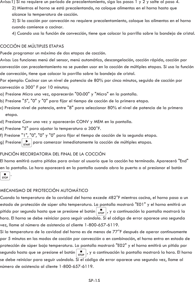 SP-15   Aviso:1) Si no requiere un periodo de precalentamiento, siga los pasos 1 y 2 y salte al paso 4.         2) Mientras el horno se está precalentando, no coloque alimentos en el horno hasta que          alcance la temperatura de cocción.         3) Si la cocción por convección no requiere precalentamiento, coloque los alimentos en el horno          cuando comience a cocinar.         4) Cuando usa la función de convección, tiene que colocar la parrilla sobre la bandeja de cristal.COCCIÓN DE MÚLTIPLES ETAPASPuede programar un máximo de dos etapas de cocción. Aviso: Las funciones menú del sensor, menú automático, descongelación, cocción rápida, cocción por convección con precalentamiento no se pueden usar en la cocción de múltiples etapas. Si usa la función de convección, tiene que colocar la parrilla sobre la bandeja de cristal.Por ejemplo: Cocinar con un nivel de potencia de 80% por cinco minutos, seguido de cocción por convección a 300° F por 10 minutos;a) Presione Micro una vez, aparecerán &quot;00:00&quot; y &quot;Micro&quot; en la pantalla.b) Presione &quot;5&quot;, &quot;0&quot; y &quot;0&quot; para fijar el tiempo de cocción de la primera etapa.c) Presione nivel de potencia, entre &quot;8&quot; para seleccionar 80% el nivel de potencia de la primera      etapa.d) Presione Conv una vez y aparecerán CONV y MEM en la pantalla.e) Presione &quot;5&quot; para ajustar la temperatura a 300°F.f) Presione &quot;1&quot;, &quot;0&quot;, &quot;0&quot; y &quot;0&quot; para fijar el tiempo de cocción de la segunda etapa.g) Presione         para comenzar inmediatamente la cocción de múltiples etapas.FUNCIÓN RECORDATORIA DEL FINAL DE LA COCCIÓNEl horno emitirá cuatro pitidos para avisar al usuario que la cocción ha terminado. Aparecerá &quot;End&quot; en la pantalla. La hora aparecerá en la pantalla cuando abra la puerta o al presionar el botón         . MECANISMO DE PROTECCIÓN AUTOMÁTICO Cuando la temperatura de la cavidad del horno excede 482°F mientras cocina, el horno pasa a un estado de protección de súper alta temperatura. La pantalla mostrará &quot;E01&quot; y el horno emitirá un pitido por segundo hasta que se presione el botón         , y a continuación la pantalla mostrará la hora. El horno se debe reiniciar para seguir usándolo. Si el código de error aparece una segunda vez, llame al número de asistencia al cliente 1-800-657-6119.Si la temperatura de la cavidad del horno es de menos de 77°F después de operar continuamente por 5 minutos en los modos de cocción por convección o en combinación, el horno entra en estado de protección de súper baja temperatura. La pantalla mostrará &quot;E02&quot; y el horno emitirá un pitido por segundo hasta que se presione el botón         , y a continuación la pantalla mostrará la hora. El horno se debe reiniciar para seguir usándolo. Si el código de error aparece una segunda vez, llame al número de asistencia al cliente 1-800-657-6119.