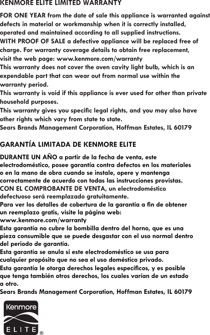 GARANTÍA LIMITADA DE KENMORE ELITE  DURANTE UN AÑO a partir de la fecha de venta, este electrodoméstico, posee garantía contra defectos en los materialeso en la mano de obra cuando se instale, opere y mantengacorrectamente de acuerdo con todas las instrucciones provistas.    Para ver los detalles de cobertura de la garantía a ﬁn de obtenerun reemplazo gratis, visite la página web: www.kenmore.com/warranty   Esta garantía no cubre la bombilla dentro del horno, que es una pieza consumible que se puede desgastar con el uso normal dentrodel periodo de garantía.   Esta garantía se anula si este electrodoméstico se usa para cualquier propósito que no sea el uso doméstico privado.   Esta garantía le otorga derechos legales especíﬁcos, y es posible que tenga también otros derechos, los cuales varían de un estado a otro.  Sears Brands Management Corporation, Hoﬀman Estates, IL 60179  CON EL COMPROBANTE DE VENTA, un electrodoméstico defectuoso será reemplazado gratuitamente.   KENMORE ELITE LIMITED WARRANTY  FOR ONE YEAR from the date of sale this appliance is warranted against defects in material or workmanship when it is correctly installed, operated and maintained according to all supplied instructions. WITH PROOF OF SALE a defective appliance will be replaced free of  charge. For warranty coverage details to obtain free replacement,  visit the web page: www.kenmore.com/warranty This warranty does not cover the oven cavity light bulb, which is an expendable part that can wear out from normal use within the warranty period. This warranty is void if this appliance is ever used for other than private household purposes.This warranty gives you speciﬁc legal rights, and you may also have other rights which vary from state to state. Sears Brands Management Corporation, Hoﬀman Estates, IL 60179®