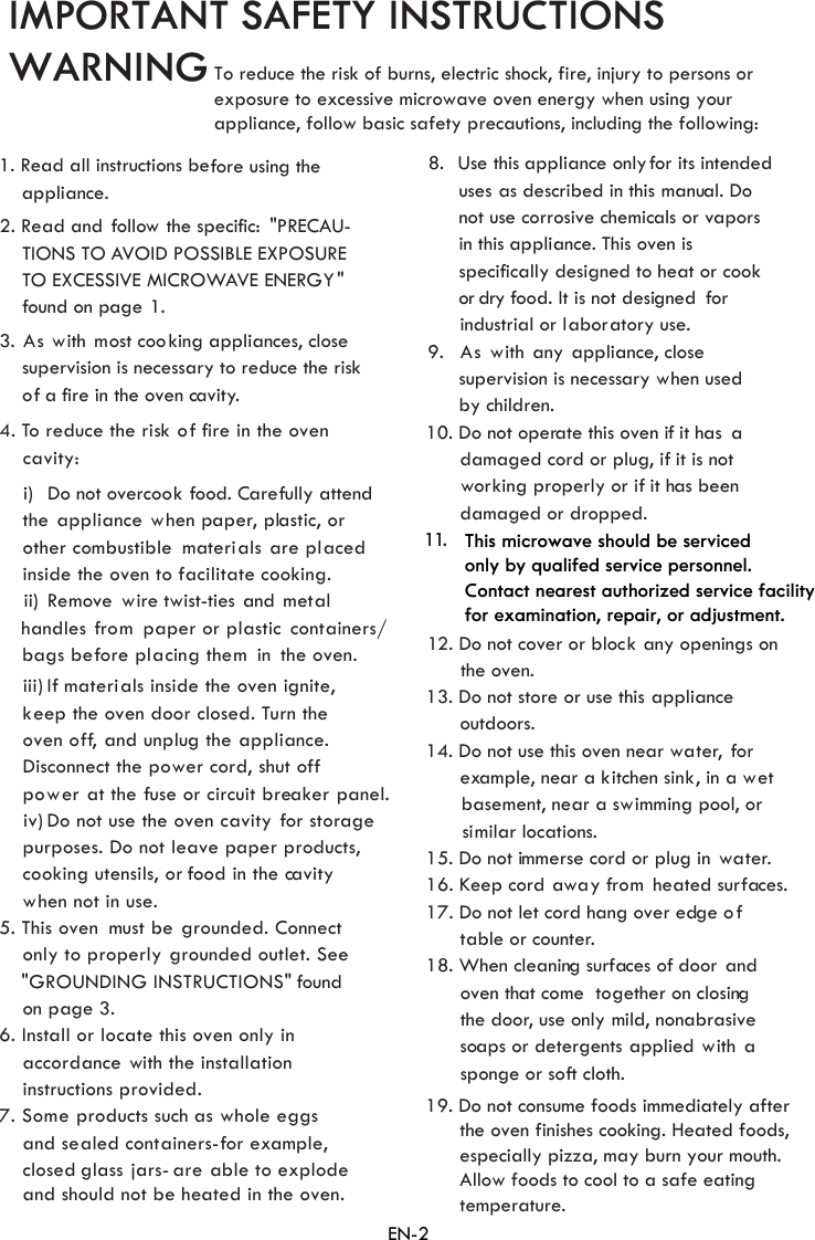 IMPORTANT SAFETY INSTRUCTIONS WARNING1. Read all instructions before using theappliance.2. Read and follow the specific: &quot;PRECAU-    TIONS TO AVOID POSSIBLE TO E CESSIVE MICROWAVE ENERGY&quot;  found on page 1.3. As with  most coo    supervision is necessary to reduce the risk    of a f ire in the oven cavity.the ppliance hen paper, plastic, orother co als re placedinside the oven tondles rom  paper or plasticthe oven.keep the oven door closed. Turn theoven off, and unplug the ppliance.Disconnect the po ffpower at the use or circuit brea nel.purposes. Do not leave paper products,co  utensils, or food in the cavitywhen not in use.5. This oven  must be rounded. Connectonly to properly rounded outlet. See&quot;GROUNDING INSTRUCTIONS&quot; foundon6. Install or lo te this oven only inaccor nce ith the installationinstructions provided.7. S as sand sealed containers-for example,closed glass jars- are able to explodeand should not be heated in the oven.    uses    not use corrosive ch    in this appliance. This oven is    specifically designed to heat or cook       or dry food. It is not designed for      industrial or laboratory use.9. As with any appliance, close    supervision is necessary when used    by children.10. Do not operate this oven if it has a      damaged cord or plug, if it is not      damaged or dropped.1 1. 12. Do not cover or block any openings on       the oven.13. Do not store or use this      outdoors.14. Do not use this oven n      example, near a kitchen sink, in a wet      basement, near a swimming pool, or      similar locations.15. Do not immerse cord or plug in  water.16. Keep cord away from  heated surfaces.17. Do not let cord hang over edge of      table or counter.18. When cleaning surfaces of door  and      oven that come  together on closing      the door, use onlysoaps or detergents applied with a      sponge or soft cloth.con iners/bags b ore p  th  ini)   Do not overcook food. Carefully attendii)  Remove  wire twist-ties and  metaliii)  materials inside the oven ignite,iv) Do not use the oven cavity for storage8.  Use this appliance only for its intendedworking properly or if it has been4. To reduce the risk of fire in the ovenThis microwave should be serviced only by qualifed service personnel.Contact nearest authorized service facility for examination, repair, or adjustment.EXPOSUREXking appliances, closecavity: a  wmbustible  materi  a facilitate cooking.ha  f taef nglaci emIf  awer cord, shut o f ker paoking g gpage .cada  wome products such   whole egg as described in this manual. Doemicals or vapors applianceear water,  for mild, nonabrasiveEN-23To reduce the risk of burns, electric shock, fire, injury to persons or  exposure to excessive microwave oven energy when using your  appliance, follow basic safety precautions, including the following:19. Do not consume foods immediately after       the oven finishes cooking. Heated foods,      especially pizza, may burn your mouth.       Allow foods to cool to a safe eating       temperature. 