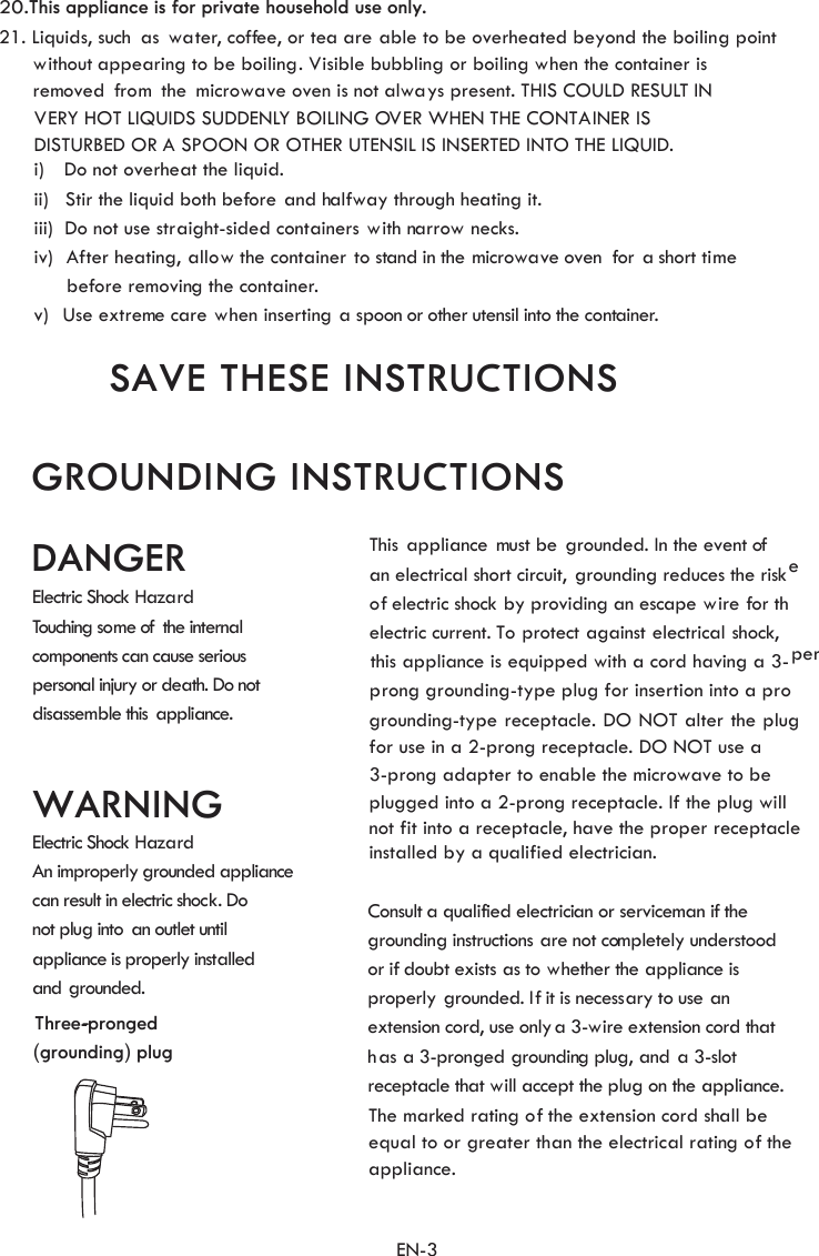 ii)   Stir the liquid both b ore and halfway through heati  it.iii)  Do not use straight-sided containers with narrow necks.     b. Liquids, such as water, coffee, or tea are able to be overheated beyond the boiling pointwithout appearing to be boiling. Visible bubbling or boiling when the container is      rVERY HOT LIQUIDS SUDDENLY BOILING OVER WHEN THE CONTAINER IS    DISTURBED OR A SPOON OR OTHER UTENSIL IS INSERTED INTO THE LIQUID.SAVE THESE INSTRUCTIONSiv)  After heating, allow the container  to stand in the microwave oven  for a short timei)    Do not overheat the liquid.v)   Use extreme care when inserting a spoon or other utensil into the container.emoved  from  the  microwave oven is not always present. THIS COULD RESULT INef ngefore removing the container.21This ppliance ust be rounded. In the event ofan electrical short circuit, grounding reduces the riskof electric shock by providing an escape wire for theelectric current. To protect against electrical shock,  this appliance is equipped with a cord having a 3- prong grounding-type plug for insertion into a properConsult a qualified electrician or serviceman if thegrounding instructions are not completely understoodor  doubt exists s to hether the ppliance isproperly grounded. If it is necessary to use anextension cord, use only a 3-wire extension cord thathas a 3-pronged grounding pl , and a 3-slotrecep at will accept the plug on the appliance.WARNINGDANGERElectric Shock HazardTouching some of alco an cause seriouspersonal i ath. Do notdisassemble this ppliance.Electric Shock Hazardproperly  rounded appliancecan result in electric shock. Donot plug into  an outlet untilappliance is properly installedand grounded.Theequal to or gr ater than the electrical rating of theappliance.GROUNDING INSTRUCTIONS  the internmponents cnjury or de ag a  m  gif  a  w  augtacle th marked rating of the extension cord shall bee(grounding) plugThree-pronged-An imgrounding-type receptacle. DO NOT alter the plug for use in a 2-prong receptacle. DO NOT use a  3-prong adapter to enable the microwave to be  plugged into a 2-prong receptacle. If the plug will not fit into a receptacle, have the proper receptacle installed by a qualified electrician.   EN-320.This appliance is for private household use only.