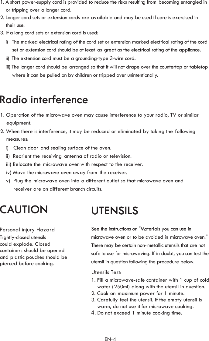 Utensils Test:1. Fill    water (250ml) along with the utensil in question.2. Cook on maximum power for 1 minute.3.    warm, do not use it for microwave cooking.4. Do not exceed 1 minute cooking time.UTENSILSSee the instructions on &quot;Materials you can use invoided inThere may be certain non-metallic utensils that are notsafe to use or an test theutensil in question ollowi1. A short power-supply cord is provided to reduce the risks resulting from bec  entangled in    or tripping over a longer cord.2. Longer cord sets or extension cords are available and may be used  re is exercised in    their use.3. If a lo  cord sets or extension cord is used:i)  The ed electri l rati  of the cord set or extension ed electri l rati  of the cord        set or extension cord should be at least as great as the electrical rati  of the ppliance.ii)  The extension cord roundi -type 3-wire cord.iii) The longer cord should be arranged so that it will not d pe over the countertop or tabletopwhere it can be pulled on by children or tripped over unintentionally.2. When there is interference, it may be reduced or eliminated by taking the1. Operation of the microwave oven may cause interference to your radio, TV or similar          equi    followingmeasures:are on dif circuits.    iii) Relo    ii)  Reorient the receivi    iv) Move the     v)  Pl f     i)   Clean door and sealing surface of the oven.receiver  omingif cang mark ca ng  mark ca ngng  a must be a g ngraRadio interferencepment.ng    antenna of radio or television.cate the microwave oven with respect to the receiver.microwave oven away from  the receiver.ug the microwave oven into a di ferent outlet so that microwave oven andferent branchCAUTIONPersonal injury HazardTightly-closed utensilscould explode. Closedcontainers should be openedand plastic pouches should bepierced before cooking.microwave oven or to be  a microwave oven.&quot; f microwaving. If in doubt, you c f ng the procedure below. a microwave-safe container with 1 cup of coldCarefully feel the utensil. If the empty utensil isEN-4