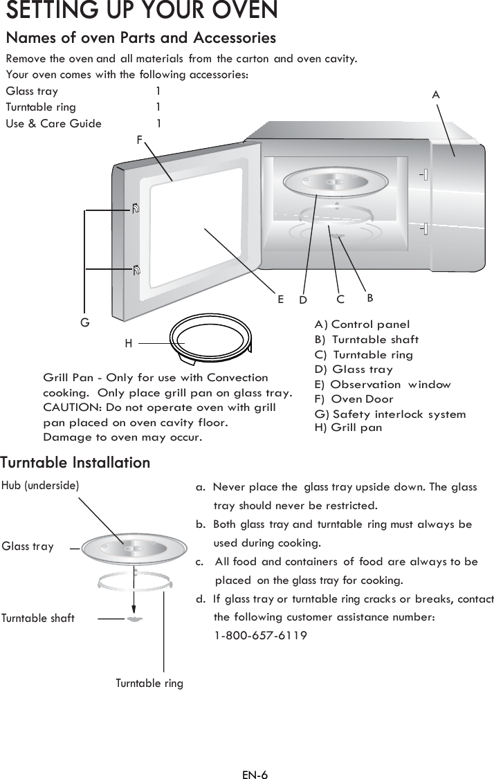 C)  TurnFGHACBEDSETTING UP YOUR OVENNames of oven Parts and AccessoriesRemove the oven and all materials from  the carton and oven cavity.Your oven cGlass tray                           1Turntable ring                      1Use &amp; Care GuideHub (underside)Glass trayTurntable ring a.  Never place the glass tray upside down. The glass     tray should never be restricted.b.  Bothlass tray andturntable ring must always be used during cooking.c. All food and containers of f ood are always to be      on the glass tray for cooking.d. I  orturntable ring cracks or breaks, contactTurntable InstallationTurntable shaftA) ControlB)  Turn ble shaftD)  GE) Observation windowF)  Oven DoorH) Grill panthe following customer assistance number:omes with the following  accessories:                1 paneltatable ring lass trayG) fety interlock systemSa gf glass tray1-800-657-6119EN-6placed     Grill Pan - Only for use with Convection cooking.  Only place grill pan on glass tray. CAUTION: Do not operate oven with grill pan placed on oven cavity floor. Damage to oven may occur. 