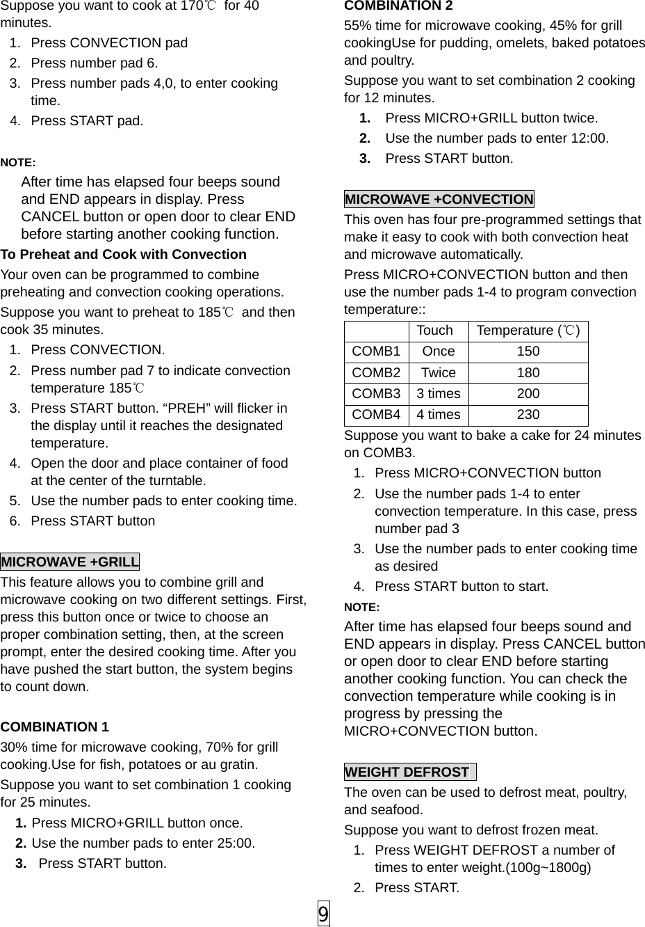  9 Suppose you want to cook at 170℃ for 40 minutes. 1.  Press CONVECTION pad   2.  Press number pad 6. 3.  Press number pads 4,0, to enter cooking time. 4. Press START pad.  NOTE:   After time has elapsed four beeps sound and END appears in display. Press CANCEL button or open door to clear END before starting another cooking function.   To Preheat and Cook with Convection Your oven can be programmed to combine preheating and convection cooking operations.   Suppose you want to preheat to 185℃ and then cook 35 minutes. 1. Press CONVECTION. 2.  Press number pad 7 to indicate convection temperature 185℃ 3.  Press START button. “PREH” will flicker in the display until it reaches the designated temperature. 4.  Open the door and place container of food at the center of the turntable. 5.  Use the number pads to enter cooking time. 6. Press START button  MICROWAVE +GRILL This feature allows you to combine grill and microwave cooking on two different settings. First, press this button once or twice to choose an proper combination setting, then, at the screen prompt, enter the desired cooking time. After you have pushed the start button, the system begins to count down.  COMBINATION 1 30% time for microwave cooking, 70% for grill cooking.Use for fish, potatoes or au gratin. Suppose you want to set combination 1 cooking for 25 minutes. 1. Press MICRO+GRILL button once. 2. Use the number pads to enter 25:00. 3.   Press START button.  COMBINATION 2 55% time for microwave cooking, 45% for grill cookingUse for pudding, omelets, baked potatoes and poultry. Suppose you want to set combination 2 cooking for 12 minutes. 1.  Press MICRO+GRILL button twice. 2.  Use the number pads to enter 12:00. 3.  Press START button.  MICROWAVE +CONVECTION This oven has four pre-programmed settings that make it easy to cook with both convection heat and microwave automatically. Press MICRO+CONVECTION button and then use the number pads 1-4 to program convection temperature::  Touch Temperature (℃) COMB1 Once 150 COMB2 Twice 180 COMB3 3 times 200 COMB4 4 times 230 Suppose you want to bake a cake for 24 minutes on COMB3. 1.  Press MICRO+CONVECTION button   2.  Use the number pads 1-4 to enter convection temperature. In this case, press number pad 3 3.  Use the number pads to enter cooking time as desired 4.  Press START button to start. NOTE:   After time has elapsed four beeps sound and END appears in display. Press CANCEL button or open door to clear END before starting another cooking function. You can check the convection temperature while cooking is in progress by pressing the MICRO+CONVECTION button.  WEIGHT DEFROST   The oven can be used to defrost meat, poultry, and seafood. Suppose you want to defrost frozen meat. 1.  Press WEIGHT DEFROST a number of times to enter weight.(100g~1800g)   2. Press START. 