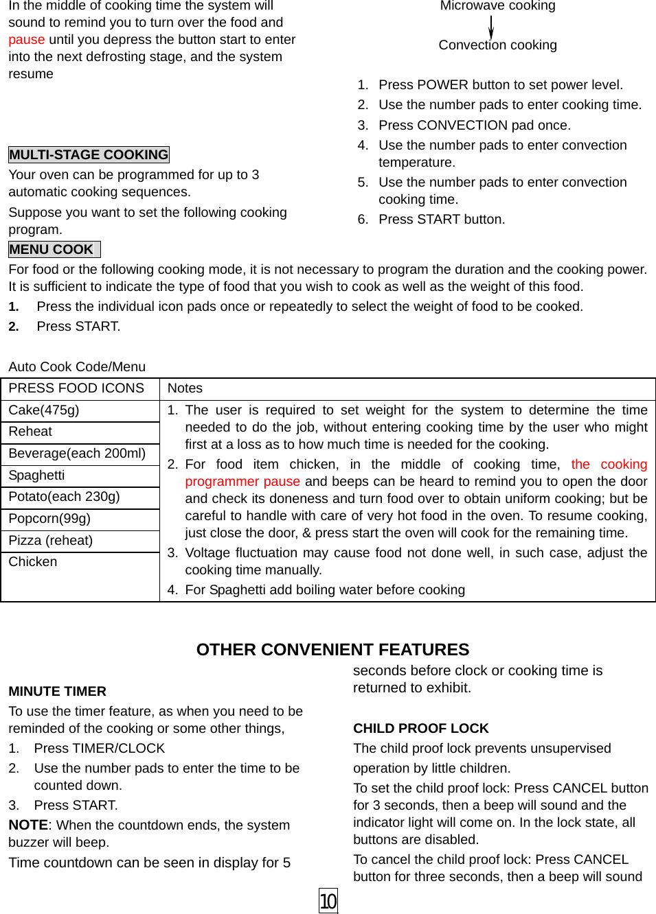  10 In the middle of cooking time the system will sound to remind you to turn over the food and pause until you depress the button start to enter into the next defrosting stage, and the system resume    MULTI-STAGE COOKING Your oven can be programmed for up to 3 automatic cooking sequences. Suppose you want to set the following cooking program. Microwave cooking  Convection cooking    1.  Press POWER button to set power level. 2.  Use the number pads to enter cooking time. 3.  Press CONVECTION pad once. 4.  Use the number pads to enter convection temperature. 5.  Use the number pads to enter convection cooking time. 6. Press START button. MENU COOK   For food or the following cooking mode, it is not necessary to program the duration and the cooking power. It is sufficient to indicate the type of food that you wish to cook as well as the weight of this food.   1.  Press the individual icon pads once or repeatedly to select the weight of food to be cooked. 2.  Press START.  Auto Cook Code/Menu PRESS FOOD ICONS  Notes   Cake(475g) Reheat Beverage(each 200ml) Spaghetti Potato(each 230g) Popcorn(99g) Pizza (reheat) Chicken 1. The user is required to set weight for the system to determine the time needed to do the job, without entering cooking time by the user who might first at a loss as to how much time is needed for the cooking. 2. For food item chicken, in the middle of cooking time, the cooking programmer pause and beeps can be heard to remind you to open the door and check its doneness and turn food over to obtain uniform cooking; but be careful to handle with care of very hot food in the oven. To resume cooking, just close the door, &amp; press start the oven will cook for the remaining time. 3. Voltage fluctuation may cause food not done well, in such case, adjust the cooking time manually. 4.  For Spaghetti add boiling water before cooking  OTHER CONVENIENT FEATURES  MINUTE TIMER To use the timer feature, as when you need to be reminded of the cooking or some other things,   1. Press TIMER/CLOCK 2.  Use the number pads to enter the time to be counted down. 3. Press START. NOTE: When the countdown ends, the system buzzer will beep. Time countdown can be seen in display for 5 seconds before clock or cooking time is returned to exhibit.    CHILD PROOF LOCK The child proof lock prevents unsupervised     operation by little children.   To set the child proof lock: Press CANCEL button for 3 seconds, then a beep will sound and the indicator light will come on. In the lock state, all buttons are disabled. To cancel the child proof lock: Press CANCEL button for three seconds, then a beep will sound 