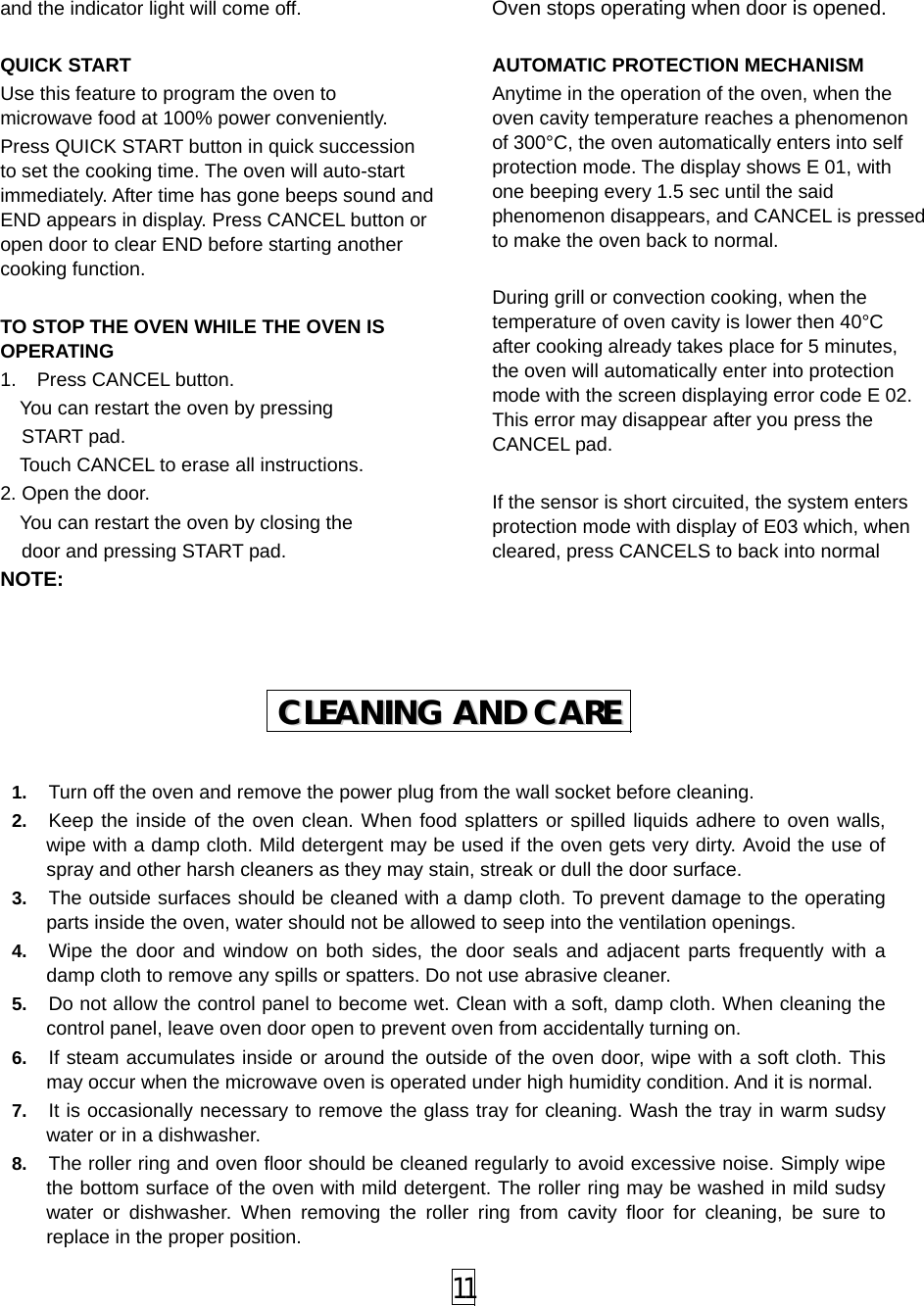  11 and the indicator light will come off.  QUICK START Use this feature to program the oven to microwave food at 100% power conveniently. Press QUICK START button in quick succession to set the cooking time. The oven will auto-start immediately. After time has gone beeps sound and END appears in display. Press CANCEL button or open door to clear END before starting another cooking function.  TO STOP THE OVEN WHILE THE OVEN IS OPERATING 1.  Press CANCEL button.     You can restart the oven by pressing   START pad.     Touch CANCEL to erase all instructions. 2. Open the door.     You can restart the oven by closing the   door and pressing START pad. NOTE: Oven stops operating when door is opened.  AUTOMATIC PROTECTION MECHANISM   Anytime in the operation of the oven, when the oven cavity temperature reaches a phenomenon of 300°C, the oven automatically enters into self protection mode. The display shows E 01, with one beeping every 1.5 sec until the said phenomenon disappears, and CANCEL is pressed to make the oven back to normal.  During grill or convection cooking, when the temperature of oven cavity is lower then 40°C after cooking already takes place for 5 minutes, the oven will automatically enter into protection mode with the screen displaying error code E 02. This error may disappear after you press the CANCEL pad.  If the sensor is short circuited, the system enters protection mode with display of E03 which, when cleared, press CANCELS to back into normal  1.  Turn off the oven and remove the power plug from the wall socket before cleaning. 2.  Keep the inside of the oven clean. When food splatters or spilled liquids adhere to oven walls, wipe with a damp cloth. Mild detergent may be used if the oven gets very dirty. Avoid the use of spray and other harsh cleaners as they may stain, streak or dull the door surface. 3.  The outside surfaces should be cleaned with a damp cloth. To prevent damage to the operating parts inside the oven, water should not be allowed to seep into the ventilation openings. 4.  Wipe the door and window on both sides, the door seals and adjacent parts frequently with a damp cloth to remove any spills or spatters. Do not use abrasive cleaner. 5.  Do not allow the control panel to become wet. Clean with a soft, damp cloth. When cleaning the control panel, leave oven door open to prevent oven from accidentally turning on. 6.  If steam accumulates inside or around the outside of the oven door, wipe with a soft cloth. This may occur when the microwave oven is operated under high humidity condition. And it is normal. 7.  It is occasionally necessary to remove the glass tray for cleaning. Wash the tray in warm sudsy water or in a dishwasher. 8.  The roller ring and oven floor should be cleaned regularly to avoid excessive noise. Simply wipe the bottom surface of the oven with mild detergent. The roller ring may be washed in mild sudsy water or dishwasher. When removing the roller ring from cavity floor for cleaning, be sure to replace in the proper position. CCLLEEAANNIINNGG  AANNDD  CCAARREE  