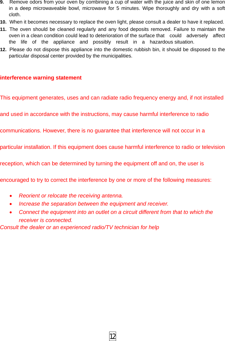  12 9.  Remove odors from your oven by combining a cup of water with the juice and skin of one lemon in a deep microwaveable bowl, microwave for 5 minutes. Wipe thoroughly and dry with a soft cloth. 10.  When it becomes necessary to replace the oven light, please consult a dealer to have it replaced. 11.  The oven should be cleaned regularly and any food deposits removed. Failure to maintain the oven in a clean condition could lead to deterioration of the surface that    could    adversely    affect   the  life  of  the  appliance  and  possibly  result  in  a  hazardous situation. 12.  Please do not dispose this appliance into the domestic rubbish bin, it should be disposed to the particular disposal center provided by the municipalities.   interference warning statement  This equipment generates, uses and can radiate radio frequency energy and, if not installed and used in accordance with the instructions, may cause harmful interference to radio communications. However, there is no guarantee that interference will not occur in a particular installation. If this equipment does cause harmful interference to radio or television reception, which can be determined by turning the equipment off and on, the user is encouraged to try to correct the interference by one or more of the following measures: • Reorient or relocate the receiving antenna. • Increase the separation between the equipment and receiver. • Connect the equipment into an outlet on a circuit different from that to which the receiver is connected. Consult the dealer or an experienced radio/TV technician for help 