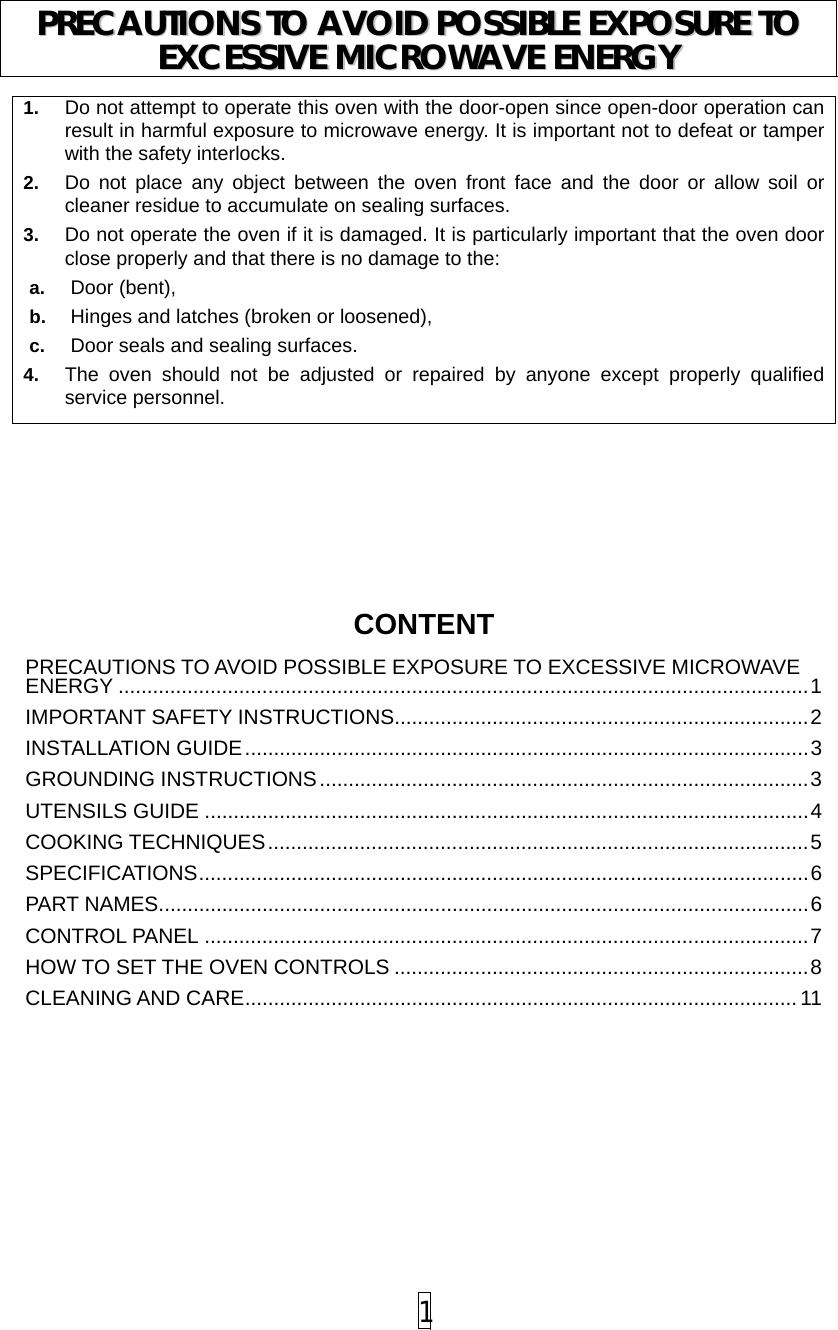  1 1.  Do not attempt to operate this oven with the door-open since open-door operation can result in harmful exposure to microwave energy. It is important not to defeat or tamper with the safety interlocks. 2.  Do not place any object between the oven front face and the door or allow soil or cleaner residue to accumulate on sealing surfaces. 3.  Do not operate the oven if it is damaged. It is particularly important that the oven door close properly and that there is no damage to the: a.  Door (bent),   b.  Hinges and latches (broken or loosened), c.  Door seals and sealing surfaces. 4.  The oven should not be adjusted or repaired by anyone except properly qualified service personnel.         CONTENTPRECAUTIONS TO AVOID POSSIBLE EXPOSURE TO EXCESSIVE MICROWAVE ENERGY ........................................................................................................................1 IMPORTANT SAFETY INSTRUCTIONS........................................................................2 INSTALLATION GUIDE..................................................................................................3 GROUNDING INSTRUCTIONS.....................................................................................3 UTENSILS GUIDE .........................................................................................................4 COOKING TECHNIQUES..............................................................................................5 SPECIFICATIONS..........................................................................................................6 PART NAMES.................................................................................................................6 CONTROL PANEL .........................................................................................................7 HOW TO SET THE OVEN CONTROLS ........................................................................8 CLEANING AND CARE................................................................................................ 11 PPRREECCAAUUTTIIOONNSS  TTOO  AAVVOOIIDD  PPOOSSSSIIBBLLEE  EEXXPPOOSSUURREE  TTOO  EEXXCCEESSSSIIVVEE  MMIICCRROOWWAAVVEE  EENNEERRGGYY  