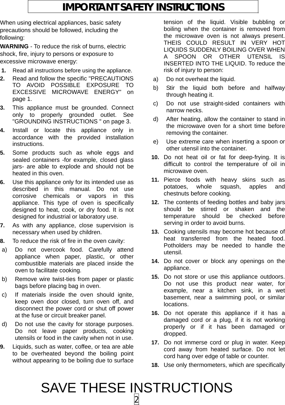 SAVE THESE INSTRUCTIONS 2 When using electrical appliances, basic safety precautions should be followed, including the following: WARNING - To reduce the risk of burns, electric shock, fire, injury to persons or exposure to excessive microwave energy: 1.  Read all instructions before using the appliance. 2.  Read and follow the specific &quot;PRECAUTIONS TO AVOID POSSIBLE EXPOSURE TO EXCESSIVE MICROWAVE ENERGY&quot; on page 1.   3.  This appliance must be grounded. Connect only to properly grounded outlet. See &quot;GROUNDING INSTRUCTIONS &quot; on page 3. 4.  Install or locate this appliance only in accordance with the provided installation instructions.  5.  Some products such as whole eggs and sealed containers -for example, closed glass jars- are able to explode and should not be heated in this oven. 6.  Use this appliance only for its intended use as described in this manual. Do not use corrosive chemicals or vapors in this appliance. This type of oven is specifically designed to heat, cook, or dry food. It is not designed for industrial or laboratory use. 7.  As with any appliance, close supervision is necessary when used by children. 8.  To reduce the risk of fire in the oven cavity:   a)  Do not overcook food. Carefully attend appliance when paper, plastic, or other combustible materials are placed inside the oven to facilitate cooking. b)  Remove wire twist-ties from paper or plastic bags before placing bag in oven. c)  If materials inside the oven should ignite, keep oven door closed, turn oven off, and disconnect the power cord or shut off power at the fuse or circuit breaker panel. d)  Do not use the cavity for storage purposes. Do not leave paper products, cooking utensils or food in the cavity when not in use. 9.  Liquids, such as water, coffee, or tea are able to be overheated beyond the boiling point without appearing to be boiling due to surface tension of the liquid. Visible bubbling or boiling when the container is removed from the microwave oven is not always present. THEIS COULD RESULT IN VERY HOT LIQUIDS SUDDENLY BOILING OVER WHEN A SPOON OR OTHER UTENSIL IS INSERTED INTO THE LIQUID. To reduce the risk of injury to person:   a)  Do not overheat the liquid. b)  Stir the liquid both before and halfway through heating it. c)  Do not use straight-sided containers with narrow necks. d)  After heating, allow the container to stand in the microwave oven for a short time before removing the container. e)  Use extreme care when inserting a spoon or other utensil into the container. 10.  Do not heat oil or fat for deep-frying. It is difficult to control the temperature of oil in microwave oven. 11.  Pierce foods with heavy skins such as potatoes, whole squash, apples and chestnuts before cooking. 12.  The contents of feeding bottles and baby jars should be stirred or shaken and the temperature should be checked before serving in order to avoid burns. 13.  Cooking utensils may become hot because of heat transferred from the heated food. Potholders may be needed to handle the utensil. 14.  Do not cover or block any openings on the appliance. 15.  Do not store or use this appliance outdoors. Do not use this product near water, for example, near a kitchen sink, in a wet basement, near a swimming pool, or similar locations. 16.  Do not operate this appliance if it has a damaged cord or a plug, if it is not working properly or if it has been damaged or dropped. 17.  Do not immerse cord or plug in water. Keep cord away from heated surface. Do not let cord hang over edge of table or counter. 18.  Use only thermometers, which are specifically IIMMPPOORRTTAANNTT  SSAAFFEETTYY  IINNSSTTRRUUCCTTIIOONNSS  