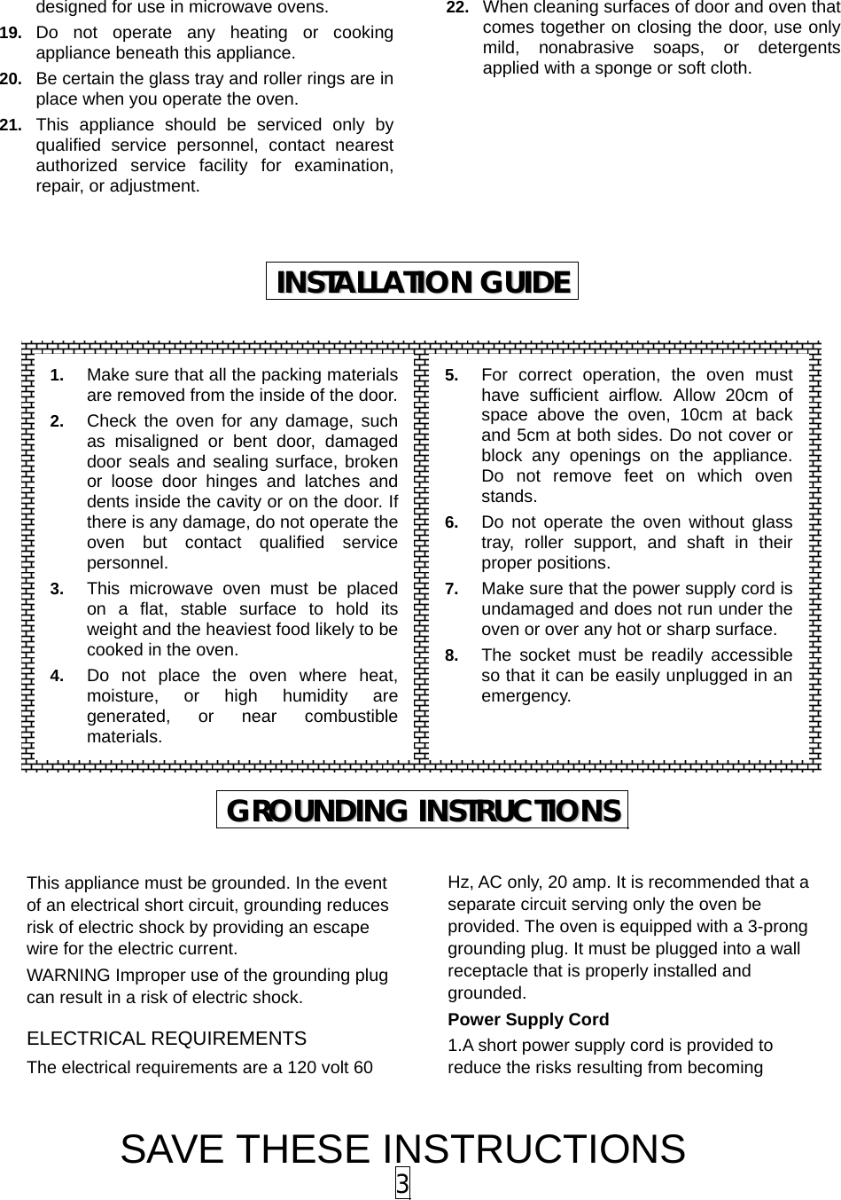 SAVE THESE INSTRUCTIONS 3 designed for use in microwave ovens. 19.  Do not operate any heating or cooking appliance beneath this appliance. 20.  Be certain the glass tray and roller rings are in place when you operate the oven. 21.  This appliance should be serviced only by qualified service personnel, contact nearest authorized service facility for examination, repair, or adjustment. 22.  When cleaning surfaces of door and oven that comes together on closing the door, use only mild, nonabrasive soaps, or detergents applied with a sponge or soft cloth.                        This appliance must be grounded. In the event of an electrical short circuit, grounding reduces risk of electric shock by providing an escape wire for the electric current.   WARNING Improper use of the grounding plug can result in a risk of electric shock. ELECTRICAL REQUIREMENTS The electrical requirements are a 120 volt 60 Hz, AC only, 20 amp. It is recommended that a separate circuit serving only the oven be provided. The oven is equipped with a 3-prong grounding plug. It must be plugged into a wall receptacle that is properly installed and grounded.  Power Supply Cord 1.A short power supply cord is provided to reduce the risks resulting from becoming IINNSSTTAALLLLAATTIIOONN  GGUUIIDDEE  GGRROOUUNNDDIINNGG  IINNSSTTRRUUCCTTIIOONNSS  1.  Make sure that all the packing materials are removed from the inside of the door.2.  Check the oven for any damage, such as misaligned or bent door, damaged door seals and sealing surface, broken or loose door hinges and latches and dents inside the cavity or on the door. If there is any damage, do not operate the oven but contact qualified service personnel. 3.  This microwave oven must be placed on a flat, stable surface to hold its weight and the heaviest food likely to be cooked in the oven.   4.  Do not place the oven where heat, moisture, or high humidity are generated, or near combustible materials. 5.  For correct operation, the oven must have sufficient airflow. Allow 20cm of space above the oven, 10cm at back and 5cm at both sides. Do not cover or block any openings on the appliance. Do not remove feet on which oven stands. 6.  Do not operate the oven without glass tray, roller support, and shaft in their proper positions.   7.  Make sure that the power supply cord is undamaged and does not run under the oven or over any hot or sharp surface. 8.  The socket must be readily accessible so that it can be easily unplugged in an emergency. 