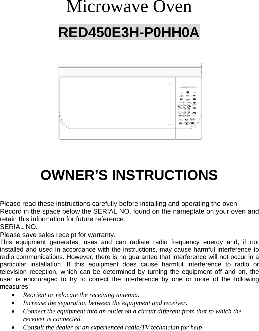        Microwave Oven  RED450E3H-P0HH0A                    OWNER’S INSTRUCTIONS                       Please read these instructions carefully before installing and operating the oven. Record in the space below the SERIAL NO. found on the nameplate on your oven and retain this information for future reference. SERIAL NO. Please save sales receipt for warranty. This equipment generates, uses and can radiate radio frequency energy and, if not installed and used in accordance with the instructions, may cause harmful interference to radio communications. However, there is no guarantee that interference will not occur in a particular installation. If this equipment does cause harmful interference to radio or television reception, which can be determined by turning the equipment off and on, the user is encouraged to try to correct the interference by one or more of the following measures: • Reorient or relocate the receiving antenna. • Increase the separation between the equipment and receiver. • Connect the equipment into an outlet on a circuit different from that to which the receiver is connected. • Consult the dealer or an experienced radio/TV technician for help  