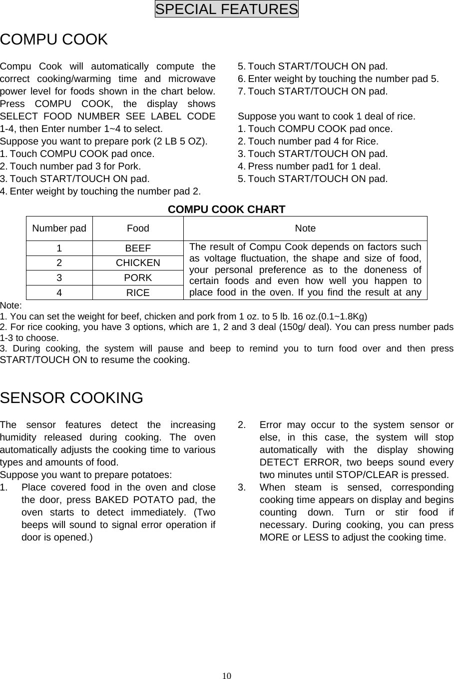  10 SPECIAL FEATURES  COMPU COOK  Compu Cook will automatically compute the correct cooking/warming time and microwave power level for foods shown in the chart below. Press COMPU COOK, the display shows SELECT FOOD NUMBER SEE LABEL CODE 1-4, then Enter number 1~4 to select. Suppose you want to prepare pork (2 LB 5 OZ). 1. Touch COMPU COOK pad once. 2. Touch number pad 3 for Pork. 3. Touch START/TOUCH ON pad. 4. Enter weight by touching the number pad 2.   5. Touch START/TOUCH ON pad. 6. Enter weight by touching the number pad 5. 7. Touch START/TOUCH ON pad.  Suppose you want to cook 1 deal of rice. 1. Touch COMPU COOK pad once. 2. Touch number pad 4 for Rice. 3. Touch START/TOUCH ON pad. 4. Press number pad1 for 1 deal. 5. Touch START/TOUCH ON pad. COMPU COOK CHART Number pad  Food Note 1 BEEF 2 CHICKEN 3 PORK 4 RICE The result of Compu Cook depends on factors such as voltage fluctuation, the shape and size of food, your personal preference as to the doneness of certain foods and even how well you happen to place food in the oven. If you find the result at any Note:  1. You can set the weight for beef, chicken and pork from 1 oz. to 5 lb. 16 oz.(0.1~1.8Kg) 2. For rice cooking, you have 3 options, which are 1, 2 and 3 deal (150g/ deal). You can press number pads 1-3 to choose.   3. During cooking, the system will pause and beep to remind you to turn food over and then press START/TOUCH ON to resume the cooking.   SENSOR COOKING  The sensor features detect the increasing humidity released during cooking. The oven automatically adjusts the cooking time to various types and amounts of food. Suppose you want to prepare potatoes:   1.  Place covered food in the oven and close the door, press BAKED POTATO pad, the oven starts to detect immediately. (Two beeps will sound to signal error operation if door is opened.)   2.  Error may occur to the system sensor or else, in this case, the system will stop automatically with the display showing DETECT ERROR, two beeps sound every two minutes until STOP/CLEAR is pressed.   3.  When steam is sensed, corresponding cooking time appears on display and begins counting down. Turn or stir food if necessary. During cooking, you can press MORE or LESS to adjust the cooking time.           