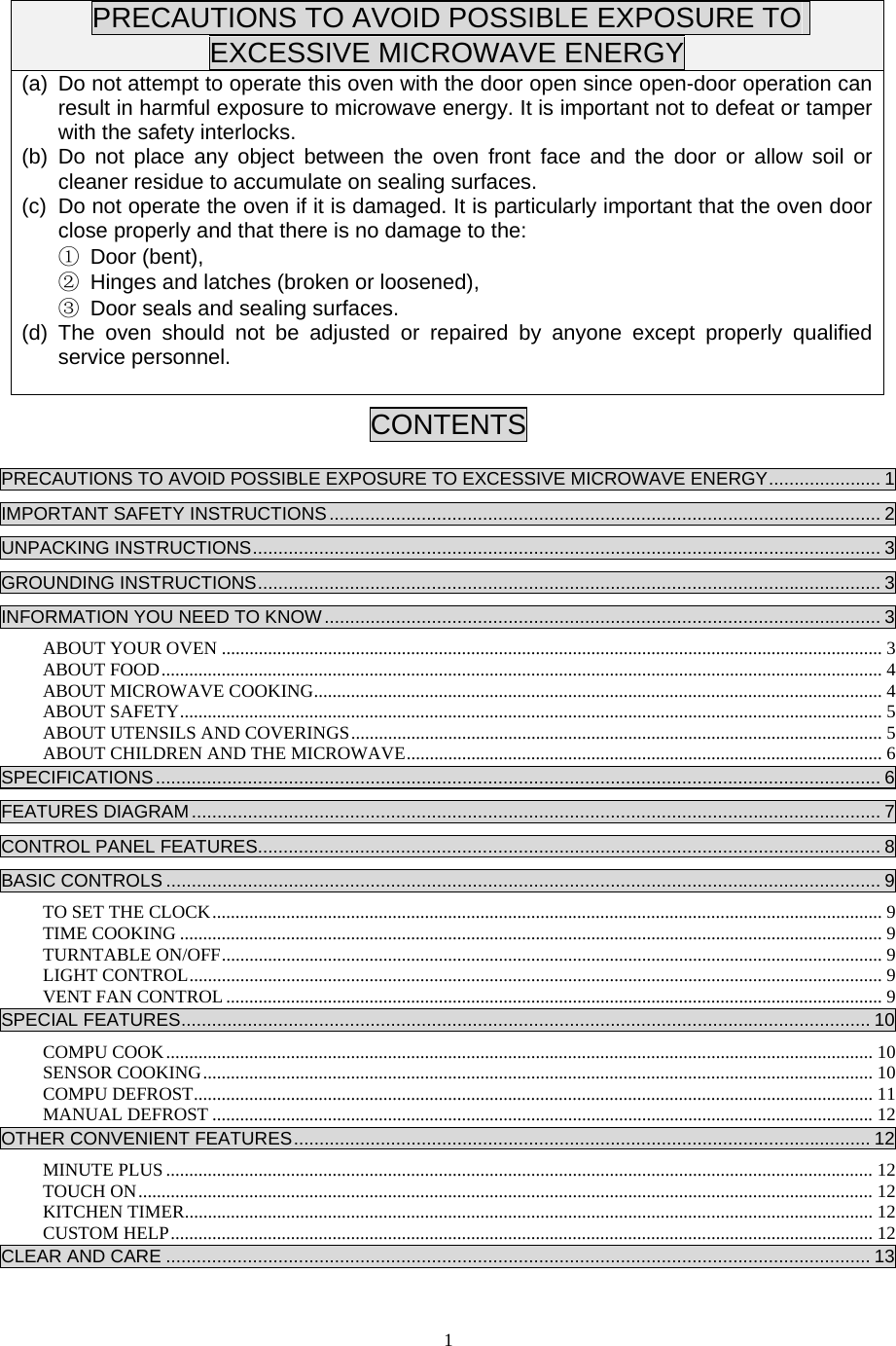  1PRECAUTIONS TO AVOID POSSIBLE EXPOSURE TO EXCESSIVE MICROWAVE ENERGY (a)  Do not attempt to operate this oven with the door open since open-door operation can result in harmful exposure to microwave energy. It is important not to defeat or tamper with the safety interlocks. (b) Do not place any object between the oven front face and the door or allow soil or cleaner residue to accumulate on sealing surfaces. (c)  Do not operate the oven if it is damaged. It is particularly important that the oven door close properly and that there is no damage to the: ① Door (bent),   ② Hinges and latches (broken or loosened), ③ Door seals and sealing surfaces. (d) The oven should not be adjusted or repaired by anyone except properly qualified service personnel.  CONTENTS  PRECAUTIONS TO AVOID POSSIBLE EXPOSURE TO EXCESSIVE MICROWAVE ENERGY...................... 1IMPORTANT SAFETY INSTRUCTIONS............................................................................................................ 2UNPACKING INSTRUCTIONS........................................................................................................................... 3GROUNDING INSTRUCTIONS.......................................................................................................................... 3INFORMATION YOU NEED TO KNOW............................................................................................................. 3ABOUT YOUR OVEN ............................................................................................................................................... 3ABOUT FOOD............................................................................................................................................................ 4ABOUT MICROWAVE COOKING........................................................................................................................... 4ABOUT SAFETY........................................................................................................................................................ 5ABOUT UTENSILS AND COVERINGS................................................................................................................... 5ABOUT CHILDREN AND THE MICROWAVE....................................................................................................... 6SPECIFICATIONS.............................................................................................................................................. 6FEATURES DIAGRAM....................................................................................................................................... 7CONTROL PANEL FEATURES.......................................................................................................................... 8BASIC CONTROLS ............................................................................................................................................ 9TO SET THE CLOCK................................................................................................................................................. 9TIME COOKING ........................................................................................................................................................ 9TURNTABLE ON/OFF............................................................................................................................................... 9LIGHT CONTROL...................................................................................................................................................... 9VENT FAN CONTROL.............................................................................................................................................. 9SPECIAL FEATURES....................................................................................................................................... 10COMPU COOK......................................................................................................................................................... 10SENSOR COOKING................................................................................................................................................. 10COMPU DEFROST................................................................................................................................................... 11MANUAL DEFROST ............................................................................................................................................... 12OTHER CONVENIENT FEATURES................................................................................................................. 12MINUTE PLUS ......................................................................................................................................................... 12TOUCH ON............................................................................................................................................................... 12KITCHEN TIMER..................................................................................................................................................... 12CUSTOM HELP........................................................................................................................................................ 12CLEAR AND CARE .......................................................................................................................................... 13 