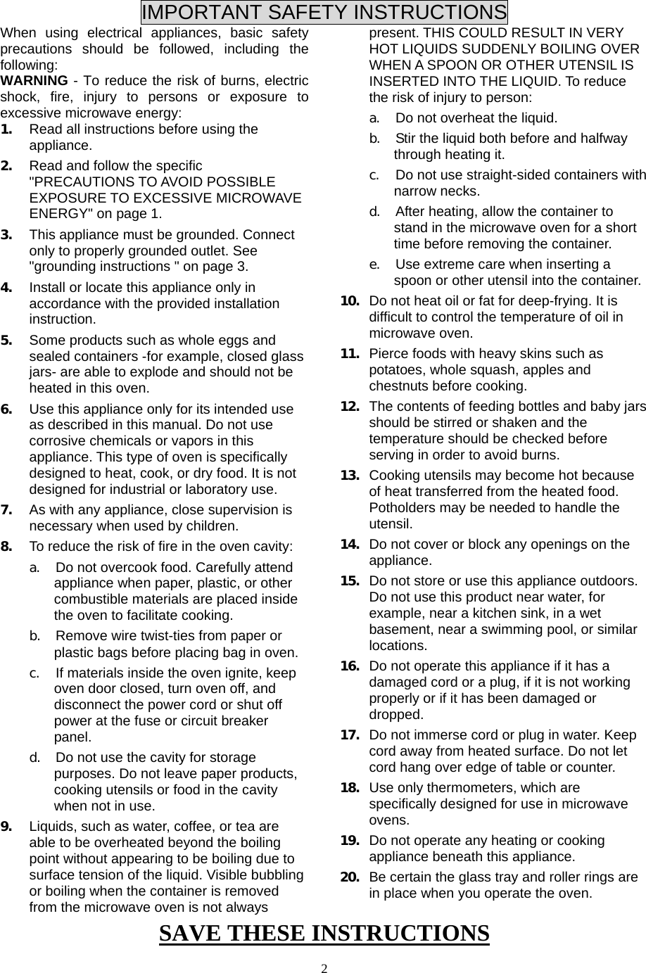  SAVE THESE INSTRUCTIONS  2 IMPORTANT SAFETY INSTRUCTIONS When using electrical appliances, basic safety precautions should be followed, including the following: WARNING - To reduce the risk of burns, electric shock, fire, injury to persons or exposure to excessive microwave energy: 1. Read all instructions before using the appliance. 2. Read and follow the specific &quot;PRECAUTIONS TO AVOID POSSIBLE EXPOSURE TO EXCESSIVE MICROWAVE ENERGY&quot; on page 1.   3. This appliance must be grounded. Connect only to properly grounded outlet. See &quot;grounding instructions &quot; on page 3. 4. Install or locate this appliance only in accordance with the provided installation instruction.  5. Some products such as whole eggs and sealed containers -for example, closed glass jars- are able to explode and should not be heated in this oven. 6. Use this appliance only for its intended use as described in this manual. Do not use corrosive chemicals or vapors in this appliance. This type of oven is specifically designed to heat, cook, or dry food. It is not designed for industrial or laboratory use. 7. As with any appliance, close supervision is necessary when used by children. 8. To reduce the risk of fire in the oven cavity:   a. Do not overcook food. Carefully attend appliance when paper, plastic, or other combustible materials are placed inside the oven to facilitate cooking. b. Remove wire twist-ties from paper or plastic bags before placing bag in oven. c. If materials inside the oven ignite, keep oven door closed, turn oven off, and disconnect the power cord or shut off power at the fuse or circuit breaker panel. d. Do not use the cavity for storage purposes. Do not leave paper products, cooking utensils or food in the cavity when not in use. 9. Liquids, such as water, coffee, or tea are able to be overheated beyond the boiling point without appearing to be boiling due to surface tension of the liquid. Visible bubbling or boiling when the container is removed from the microwave oven is not always present. THIS COULD RESULT IN VERY HOT LIQUIDS SUDDENLY BOILING OVER WHEN A SPOON OR OTHER UTENSIL IS INSERTED INTO THE LIQUID. To reduce the risk of injury to person:   a. Do not overheat the liquid. b. Stir the liquid both before and halfway through heating it. c. Do not use straight-sided containers with narrow necks. d. After heating, allow the container to stand in the microwave oven for a short time before removing the container. e. Use extreme care when inserting a spoon or other utensil into the container. 10. Do not heat oil or fat for deep-frying. It is difficult to control the temperature of oil in microwave oven. 11. Pierce foods with heavy skins such as potatoes, whole squash, apples and chestnuts before cooking. 12. The contents of feeding bottles and baby jars should be stirred or shaken and the temperature should be checked before serving in order to avoid burns. 13. Cooking utensils may become hot because of heat transferred from the heated food. Potholders may be needed to handle the utensil. 14. Do not cover or block any openings on the appliance. 15. Do not store or use this appliance outdoors. Do not use this product near water, for example, near a kitchen sink, in a wet basement, near a swimming pool, or similar locations. 16. Do not operate this appliance if it has a damaged cord or a plug, if it is not working properly or if it has been damaged or dropped. 17. Do not immerse cord or plug in water. Keep cord away from heated surface. Do not let cord hang over edge of table or counter. 18. Use only thermometers, which are specifically designed for use in microwave ovens. 19. Do not operate any heating or cooking appliance beneath this appliance. 20. Be certain the glass tray and roller rings are in place when you operate the oven. 