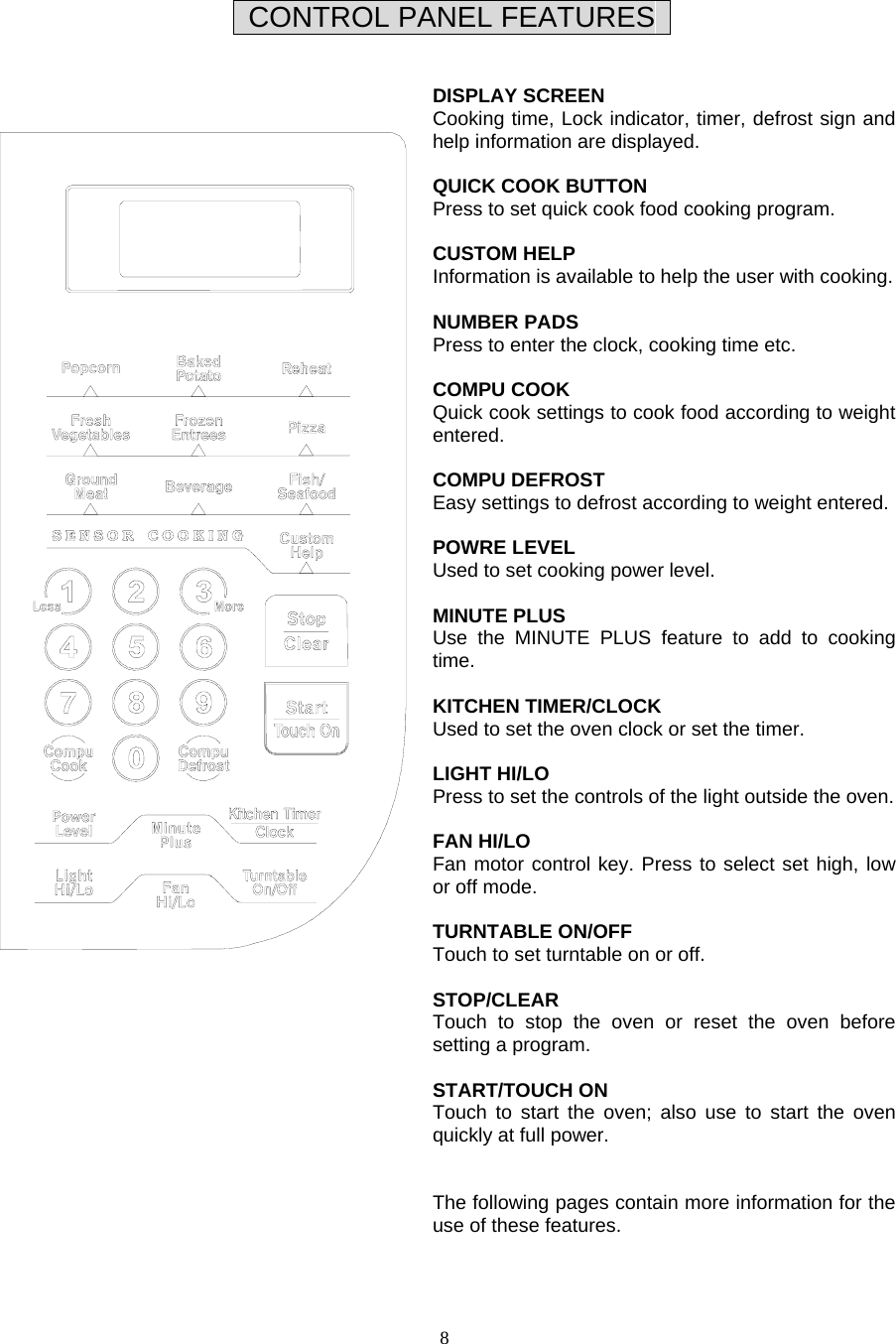  8   CONTROL PANEL FEATURES     DISPLAY SCREEN Cooking time, Lock indicator, timer, defrost sign and help information are displayed.  QUICK COOK BUTTON Press to set quick cook food cooking program.  CUSTOM HELP Information is available to help the user with cooking.  NUMBER PADS Press to enter the clock, cooking time etc.  COMPU COOK Quick cook settings to cook food according to weight entered.  COMPU DEFROST Easy settings to defrost according to weight entered.  POWRE LEVEL Used to set cooking power level.  MINUTE PLUS   Use the MINUTE PLUS feature to add to cooking time.  KITCHEN TIMER/CLOCK Used to set the oven clock or set the timer.  LIGHT HI/LO Press to set the controls of the light outside the oven.  FAN HI/LO Fan motor control key. Press to select set high, low or off mode.    TURNTABLE ON/OFF Touch to set turntable on or off.  STOP/CLEAR Touch to stop the oven or reset the oven before setting a program.  START/TOUCH ON Touch to start the oven; also use to start the oven quickly at full power.   The following pages contain more information for the use of these features.    