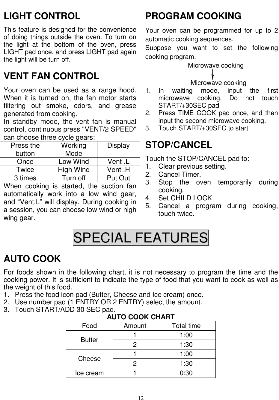  12  LIGHT CONTROL This feature is designed for the convenience of doing things outside the oven. To turn on the  light  at  the  bottom  of  the  oven,  press LIGHT pad once, and press LIGHT pad again the light will be turn off. VENT FAN CONTROL Your oven can  be  used as a  range hood. When  it  is  turned  on, the fan  motor starts filtering  out  smoke,  odors,  and  grease generated from cooking. In  standby  mode,  the  vent  fan  is  manual control, continuous press &quot;VENT/2 SPEED&quot; can choose three cycle gears: Press the button Working Mode Display   Once Low Wind Vent .L   Twice High Wind   Vent .H 3 times Turn off Put Out   When  cooking  is  started,  the  suction  fan automatically  work  into  a  low  wind  gear, and “Vent.L” will display. During cooking in a session, you can choose low wind or high wing gear.   PROGRAM COOKING Your  oven  can  be  programmed  for  up  to  2 automatic cooking sequences.   Suppose  you  want  to  set  the  following cooking program. Microwave cooking  Microwave cooking 1.  In  waiting  mode,  input  the  first microwave  cooking.  Do  not  touch START/+30SEC pad 2.  Press TIME  COOK pad  once, and  then input the second microwave cooking.  3.  Touch START/+30SEC to start. STOP/CANCEL Touch the STOP/CANCEL pad to: 1.  Clear previous setting.   2.  Cancel Timer. 3.  Stop  the  oven  temporarily  during cooking. 4.  Set CHILD LOCK 5.  Cancel  a  program  during  cooking, touch twice.  SPECIAL FEATURES AUTO COOK For foods shown in the following chart, it is not necessary to program the time and the cooking power. It is sufficient to indicate the type of food that you want to cook as well as the weight of this food.   1.  Press the food icon pad (Butter, Cheese and Ice cream) once. 2.  Use number pad (1 ENTRY OR 2 ENTRY) select the amount. 3.  Touch START/ADD 30 SEC pad. AUTO COOK CHART Food Amount Total time Butter 1 1:00 2 1:30 Cheese 1 1:00 2 1:30 Ice cream 1 0:30 