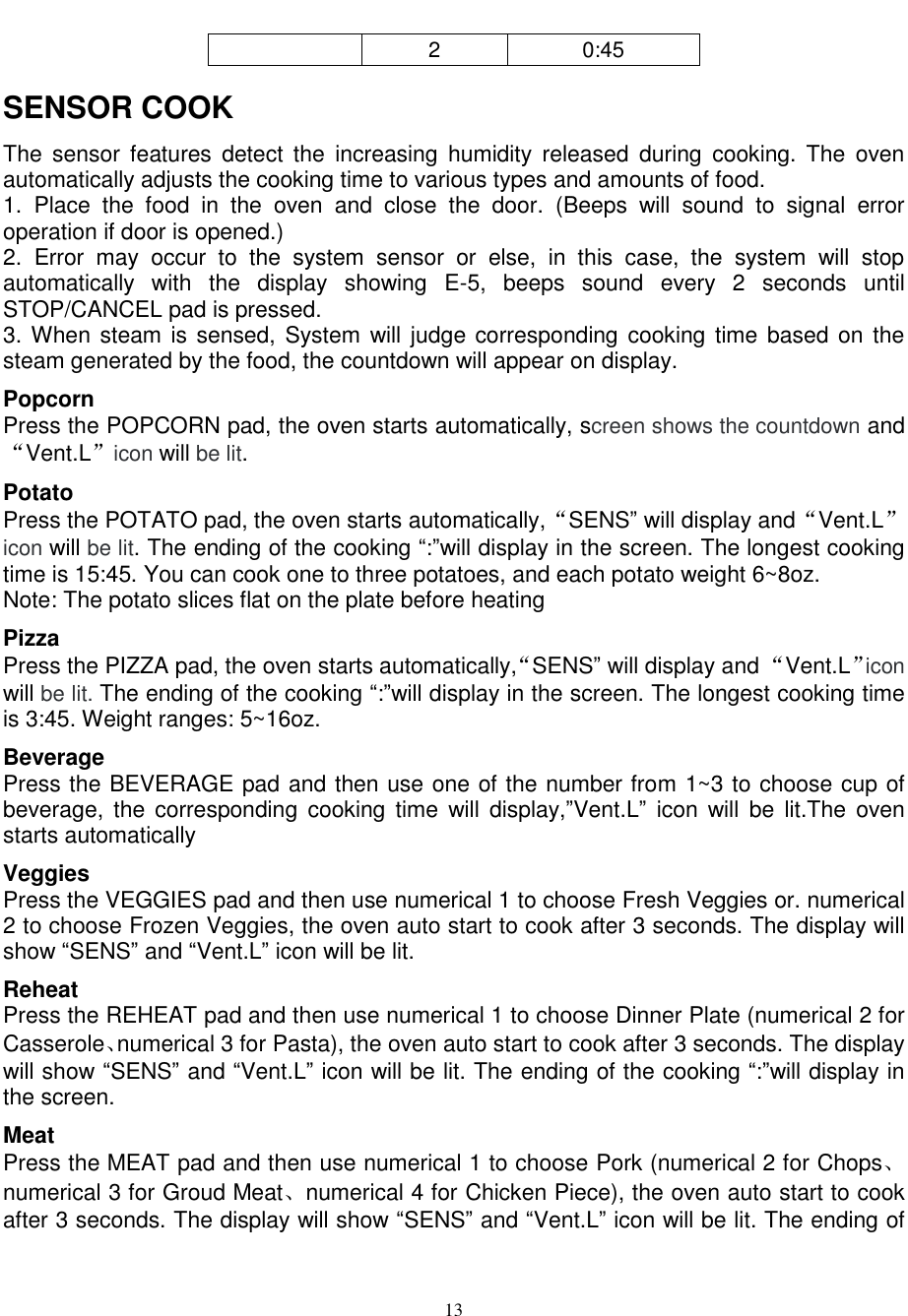  13  2 0:45 SENSOR COOK The  sensor  features  detect the  increasing  humidity  released  during  cooking.  The  oven automatically adjusts the cooking time to various types and amounts of food. 1.  Place  the  food  in  the  oven  and  close  the  door.  (Beeps  will  sound  to  signal  error operation if door is opened.) 2.  Error  may  occur  to  the  system  sensor  or  else,  in  this  case,  the  system  will  stop automatically  with  the  display  showing  E-5,  beeps  sound  every  2  seconds  until STOP/CANCEL pad is pressed.   3. When steam is sensed, System will judge corresponding cooking time based on  the steam generated by the food, the countdown will appear on display.   Popcorn Press the POPCORN pad, the oven starts automatically, screen shows the countdown and“Vent.L”icon will be lit. Potato   Press the POTATO pad, the oven starts automatically,“SENS” will display and“Vent.L”icon will be lit. The ending of the cooking “:”will display in the screen. The longest cooking time is 15:45. You can cook one to three potatoes, and each potato weight 6~8oz. Note: The potato slices flat on the plate before heating Pizza Press the PIZZA pad, the oven starts automatically,“SENS” will display and “Vent.L”icon will be lit. The ending of the cooking “:”will display in the screen. The longest cooking time is 3:45. Weight ranges: 5~16oz. Beverage Press the BEVERAGE pad and then use one of the number from 1~3 to choose cup of beverage,  the  corresponding  cooking time  will  display,”Vent.L”  icon  will  be  lit.The  oven starts automatically Veggies   Press the VEGGIES pad and then use numerical 1 to choose Fresh Veggies or. numerical 2 to choose Frozen Veggies, the oven auto start to cook after 3 seconds. The display will show “SENS” and “Vent.L” icon will be lit. Reheat Press the REHEAT pad and then use numerical 1 to choose Dinner Plate (numerical 2 for Casserole、numerical 3 for Pasta), the oven auto start to cook after 3 seconds. The display will show “SENS” and “Vent.L” icon will be lit. The ending of the cooking “:”will display in the screen. Meat   Press the MEAT pad and then use numerical 1 to choose Pork (numerical 2 for Chops、numerical 3 for Groud Meat、numerical 4 for Chicken Piece), the oven auto start to cook after 3 seconds. The display will show “SENS” and “Vent.L” icon will be lit. The ending of 