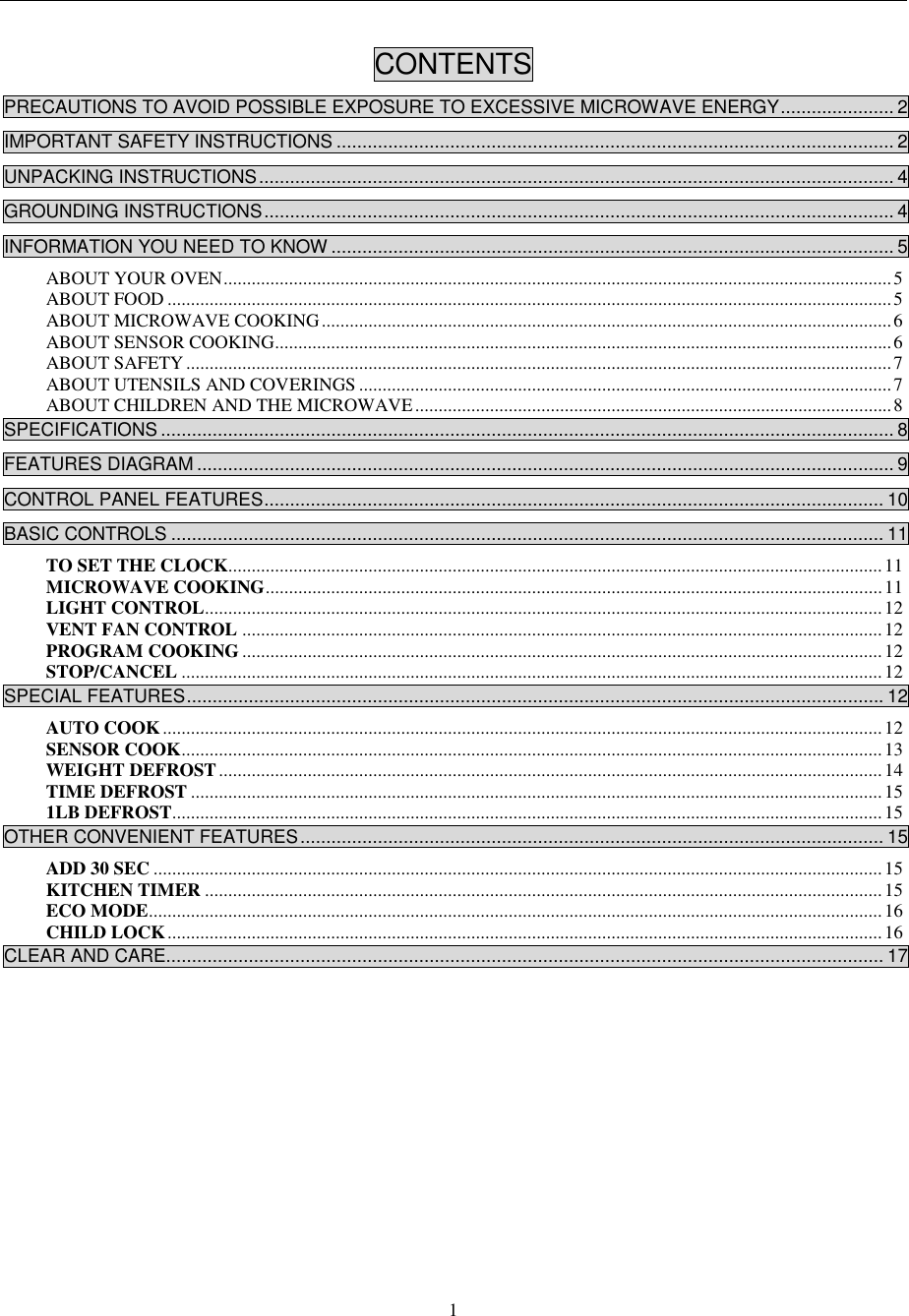  1  CONTENTS  PRECAUTIONS TO AVOID POSSIBLE EXPOSURE TO EXCESSIVE MICROWAVE ENERGY ...................... 2 IMPORTANT SAFETY INSTRUCTIONS ............................................................................................................ 2 UNPACKING INSTRUCTIONS ........................................................................................................................... 4 GROUNDING INSTRUCTIONS .......................................................................................................................... 4 INFORMATION YOU NEED TO KNOW ............................................................................................................. 5 ABOUT YOUR OVEN ............................................................................................................................................... 5 ABOUT FOOD ........................................................................................................................................................... 5 ABOUT MICROWAVE COOKING .......................................................................................................................... 6 ABOUT SENSOR COOKING .................................................................................................................................... 6 ABOUT SAFETY ....................................................................................................................................................... 7 ABOUT UTENSILS AND COVERINGS .................................................................................................................. 7 ABOUT CHILDREN AND THE MICROWAVE ...................................................................................................... 8 SPECIFICATIONS .............................................................................................................................................. 8 FEATURES DIAGRAM ....................................................................................................................................... 9 CONTROL PANEL FEATURES ........................................................................................................................ 10 BASIC CONTROLS .......................................................................................................................................... 11 TO SET THE CLOCK............................................................................................................................................ 11 MICROWAVE COOKING .................................................................................................................................... 11 LIGHT CONTROL ................................................................................................................................................. 12 VENT FAN CONTROL ......................................................................................................................................... 12 PROGRAM COOKING ......................................................................................................................................... 12 STOP/CANCEL ...................................................................................................................................................... 12 SPECIAL FEATURES ....................................................................................................................................... 12 AUTO COOK .......................................................................................................................................................... 12 SENSOR COOK ...................................................................................................................................................... 13 WEIGHT DEFROST .............................................................................................................................................. 14 TIME DEFROST .................................................................................................................................................... 15 1LB DEFROST ........................................................................................................................................................ 15 OTHER CONVENIENT FEATURES ................................................................................................................. 15 ADD 30 SEC ............................................................................................................................................................ 15 KITCHEN TIMER ................................................................................................................................................. 15 ECO MODE ............................................................................................................................................................. 16 CHILD LOCK ......................................................................................................................................................... 16 CLEAR AND CARE........................................................................................................................................... 17              