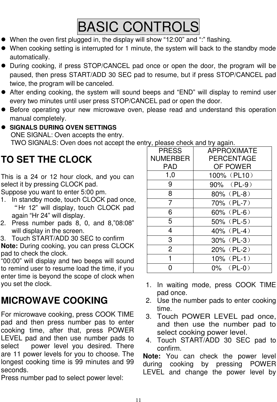  11   BASIC CONTROLS   When the oven first plugged in, the display will show “12:00” and “:” flashing.   When cooking setting is interrupted for 1 minute, the system will back to the standby mode automatically.     During cooking, if press STOP/CANCEL pad once or open the door, the program will be paused, then press START/ADD 30 SEC pad to resume, but if press STOP/CANCEL pad twice, the program will be canceled.   After ending cooking, the system will sound beeps and “END” will display to remind user every two minutes until user press STOP/CANCEL pad or open the door.   Before  operating  your  new  microwave  oven,  please  read  and  understand  this  operation manual completely.  SIGNALS DURING OVEN SETTINGS ONE SIGNAL: Oven accepts the entry. TWO SIGNALS: Oven does not accept the entry, please check and try again. TO SET THE CLOCK This  is  a  24 or  12  hour clock,  and  you  can select it by pressing CLOCK pad.   Suppose you want to enter 5:00 pm. 1.  In standby mode, touch CLOCK pad once,“Hr  12”  will  display,  touch  CLOCK  pad again “Hr 24” will display. 2.  Press  number  pads  8,  0,  and  8,”08:08” will display in the screen. 3.  Touch START/ADD 30 SEC to confirm Note: During cooking, you can press CLOCK pad to check the clock. “00:00” will display and two beeps will sound to remind user to resume load the time, if you enter time is beyond the scope of clock when you set the clock. MICROWAVE COOKING For microwave cooking, press COOK TIME pad  and  then  press  number  pas  to  enter cooking  time,  after  that,  press  POWER LEVEL pad and then use number pads to select      power  level  you  desired.  There are 11 power levels for you to choose. The longest cooking time is 99 minutes and 99 seconds. Press number pad to select power level: PRESS NUMERBER PAD APPROXIMATE PERCENTAGE OF POWER 1,0 100%（PL10） 9 90%  （PL-9） 8 80%（PL-8） 7 70%（PL-7） 6 60%（PL-6） 5 50%（PL-5） 4 40%（PL-4） 3 30%（PL-3） 2 20%（PL-2） 1 10%（PL-1） 0 0%  （PL-0）  1.  In  waiting  mode,  press  COOK  TIME pad once. 2.  Use the number pads to enter cooking time. 3. Touch  POWER  LEVEL  pad  once, and  then  use  the  number  pad  to select cooking power level.  4.  Touch  START/ADD  30  SEC  pad  to confirm. Note:  You  can  check  the  power  level during  cooking  by  pressing  POWER LEVEL  and  change  the  power  level  by 