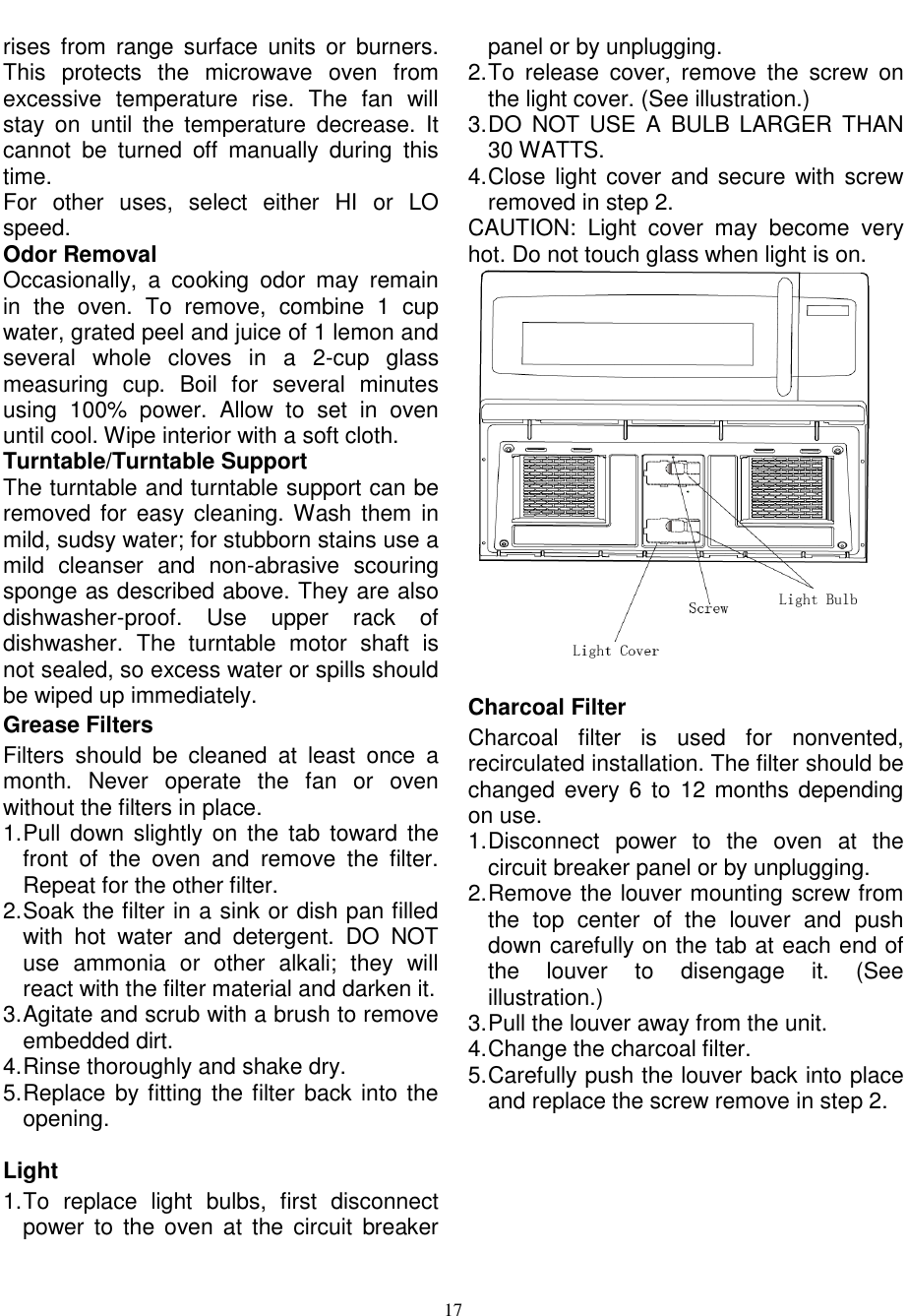  17  rises  from  range  surface  units  or  burners. This  protects  the  microwave  oven  from excessive  temperature  rise.  The  fan  will stay  on  until  the  temperature  decrease.  It cannot  be  turned  off  manually  during  this time. For  other  uses,  select  either  HI  or  LO speed. Odor Removal Occasionally,  a  cooking  odor  may  remain in  the  oven.  To  remove,  combine  1  cup water, grated peel and juice of 1 lemon and several  whole  cloves  in  a  2-cup  glass measuring  cup.  Boil  for  several  minutes using  100%  power.  Allow  to  set  in  oven until cool. Wipe interior with a soft cloth. Turntable/Turntable Support The turntable and turntable support can be removed for  easy  cleaning. Wash them  in mild, sudsy water; for stubborn stains use a mild  cleanser  and  non-abrasive  scouring sponge as described above. They are also dishwasher-proof.  Use  upper  rack  of dishwasher.  The  turntable  motor  shaft  is not sealed, so excess water or spills should be wiped up immediately. Grease Filters   Filters  should  be  cleaned  at  least  once  a month.  Never  operate  the  fan  or  oven without the filters in place. 1. Pull down slightly  on  the  tab  toward the front  of  the  oven  and  remove  the  filter. Repeat for the other filter. 2. Soak the filter in a sink or dish pan filled with  hot  water  and  detergent.  DO  NOT use  ammonia  or  other  alkali;  they  will react with the filter material and darken it. 3. Agitate and scrub with a brush to remove embedded dirt. 4. Rinse thoroughly and shake dry. 5. Replace by fitting the filter back into the opening.  Light 1. To  replace  light  bulbs,  first  disconnect power to  the  oven  at the circuit  breaker panel or by unplugging. 2. To  release  cover,  remove  the  screw  on the light cover. (See illustration.)       3. DO  NOT  USE  A  BULB  LARGER  THAN 30 WATTS. 4. Close light  cover and  secure with screw removed in step 2. CAUTION:  Light  cover  may  become  very hot. Do not touch glass when light is on.   Charcoal Filter Charcoal  filter  is  used  for  nonvented, recirculated installation. The filter should be changed every 6  to  12 months  depending on use. 1. Disconnect  power  to  the  oven  at  the circuit breaker panel or by unplugging. 2. Remove the louver mounting screw from the  top  center  of  the  louver  and  push down carefully on the tab at each end of the  louver  to  disengage  it.  (See illustration.) 3. Pull the louver away from the unit. 4. Change the charcoal filter. 5. Carefully push the louver back into place and replace the screw remove in step 2. 
