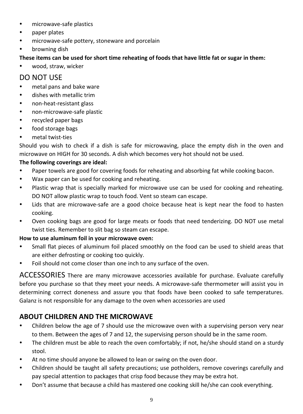 9  microwave‐safeplastics paperplates microwave‐safepottery,stonewareandporcelain browningdishTheseitemscanbeusedforshorttimereheatingoffoodsthathavelittlefatorsugarinthem: wood,straw,wickerDONOTUSE metalpansandbakeware disheswithmetallictrim non‐heat‐resistantglass non‐microwave‐safeplastic recycledpaperbags foodstoragebags metaltwist‐tiesShouldyouwishtocheckifadishissafeformicrowaving,placetheemptydishintheovenandmicrowaveonHIGHfor30seconds.Adishwhichbecomesveryhotshouldnotbeused.Thefollowingcoveringsareideal: Papertowelsaregoodforcoveringfoodsforreheatingandabsorbingfatwhilecookingbacon. Waxpapercanbeusedforcookingandreheating. Plasticwrapthatisspeciallymarkedformicrowaveusecanbeusedforcookingandreheating.DONOTallowplasticwraptotouchfood.Ventsosteamcanescape. Lidsthataremicrowave‐safeareagoodchoicebecauseheatiskeptnearthefoodtohastencooking. Ovencookingbagsaregoodforlargemeatsorfoodsthatneedtenderizing.DONOTusemetaltwistties.Remembertoslitbagsosteamcanescape.Howtousealuminumfoilinyourmicrowaveoven: Smallflatpiecesofaluminumfoilplacedsmoothlyonthefoodcanbeusedtoshieldareasthatareeitherdefrostingorcookingtooquickly. Foilshouldnotcomecloserthanoneinchtoanysurfaceoftheoven.ACCESSORIESTherearemanymicrowaveaccessoriesavailableforpurchase.Evaluatecarefullybeforeyoupurchasesothattheymeetyourneeds.Amicrowave‐safethermometerwillassistyouindeterminingcorrectdonenessandassureyouthatfoodshavebeencookedtosafetemperatures.GalanzisnotresponsibleforanydamagetotheovenwhenaccessoriesareusedABOUTCHILDRENANDTHEMICROWAVE Childrenbelowtheageof7shouldusethemicrowaveovenwithasupervisingpersonveryneartothem.Betweentheagesof7and12,thesupervisingpersonshouldbeinthesameroom. Thechildrenmustbeabletoreachtheovencomfortably;ifnot,he/sheshouldstandonasturdystool. Atnotimeshouldanyonebeallowedtoleanorswingontheovendoor. Childrenshouldbetaughtallsafetyprecautions;usepotholders,removecoveringscarefullyandpayspecialattentiontopackagesthatcrispfoodbecausetheymaybeextrahot. Don’tassumethatbecauseachildhasmasteredonecookingskillhe/shecancookeverything.