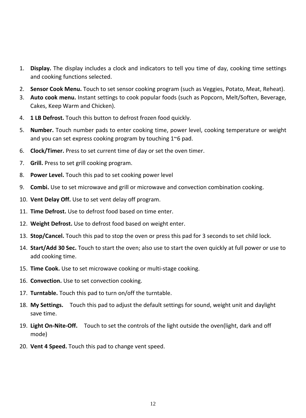 12       1. Display.Thedisplayincludesaclockandindicatorstotellyoutimeofday,cookingtimesettingsandcookingfunctionsselected.2. SensorCookMenu.Touchtosetsensorcookingprogram(suchasVeggies,Potato,Meat,Reheat).3. Autocookmenu.Instantsettingstocookpopularfoods(suchasPopcorn,Melt/Soften,Beverage,Cakes,KeepWarmandChicken).4. 1LBDefrost.Touchthisbuttontodefrostfrozenfoodquickly.5. Number.Touchnumberpadstoentercookingtime,powerlevel,cookingtemperatureorweightandyoucansetexpresscookingprogrambytouching1~6pad.6. Clock/Timer.Presstosetcurrenttimeofdayorsettheoventimer.7. Grill.Presstosetgrillcookingprogram.8. PowerLevel.Touchthispadtosetcookingpowerlevel9. Combi.Usetosetmicrowaveandgrillormicrowaveandconvectioncombinationcooking.10. VentDelayOff.Usetosetventdelayoffprogram.11. TimeDefrost.Usetodefrostfoodbasedontimeenter.12. WeightDefrost.Usetodefrostfoodbasedonweightenter.13. Stop/Cancel.Touchthispadtostoptheovenorpressthispadfor3secondstosetchildlock.14. Start/Add30Sec.Touchtostarttheoven;alsousetostarttheovenquicklyatfullpowerorusetoaddcookingtime.15. TimeCook.Usetosetmicrowavecookingormulti‐stagecooking.16. Convection.Usetosetconvectioncooking.17. Turntable.Touchthispadtoturnon/offtheturntable.18. MySettings.Touchthispadtoadjustthedefaultsettingsforsound,weightunitanddaylightsavetime.19. LightOn‐Nite‐Off.Touchtosetthecontrolsofthelightoutsidetheoven(light,darkandoffmode)20. Vent4Speed.Touchthispadtochangeventspeed.      